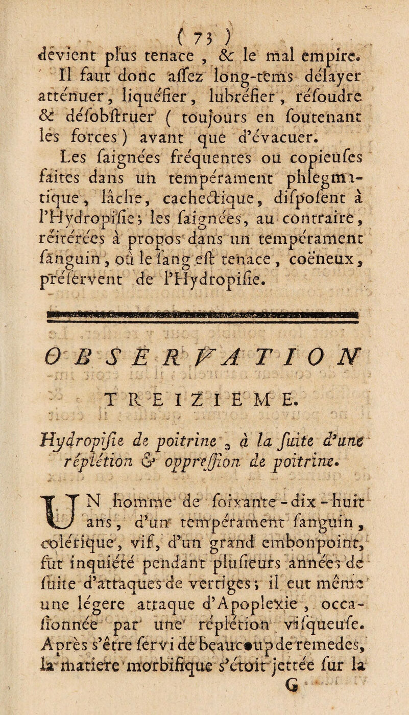 devient plus tenace , &: le mal empire. Il faut donc afiez long-terris délayer atténuer, liquéfier, lubréfier , re'foudre 8c défobffcruer ( toujours en foute liant lès forces ) avant que d’évacuer. Les faignées fréquentes ou copietifes faites dans un tempérament phlegmi- tique , lâche , cachectique, difpoient à LBydropïfiej les faigiléès, au contraire, réitérées a propos dans un tempérament fanguin, ou le fangeft tenace , coeneux, préièrvent de l’Hydropifie. O B SE R FA T I O N TREIZIEM E. y : t ’ • , . Hydropif e de poitrine 3 à la fuite d3une rcpiétïon & ovpreffion de poitrine. u N homme de foirante - dix -huit ans, d’un tempérament fanguin , colérique, vif, d’un grand embonpoint, fut inquiété pendant plufieurs années dé fuite d’attaques de vertiges *, il eut meme une légère attaque d’Apoplexie , occa- lion née par’ une' réplétion vifqueufe. Après s’être fervi dé beaucoup de remedes, la' matièrev morbifique s’étoit jettée fur la