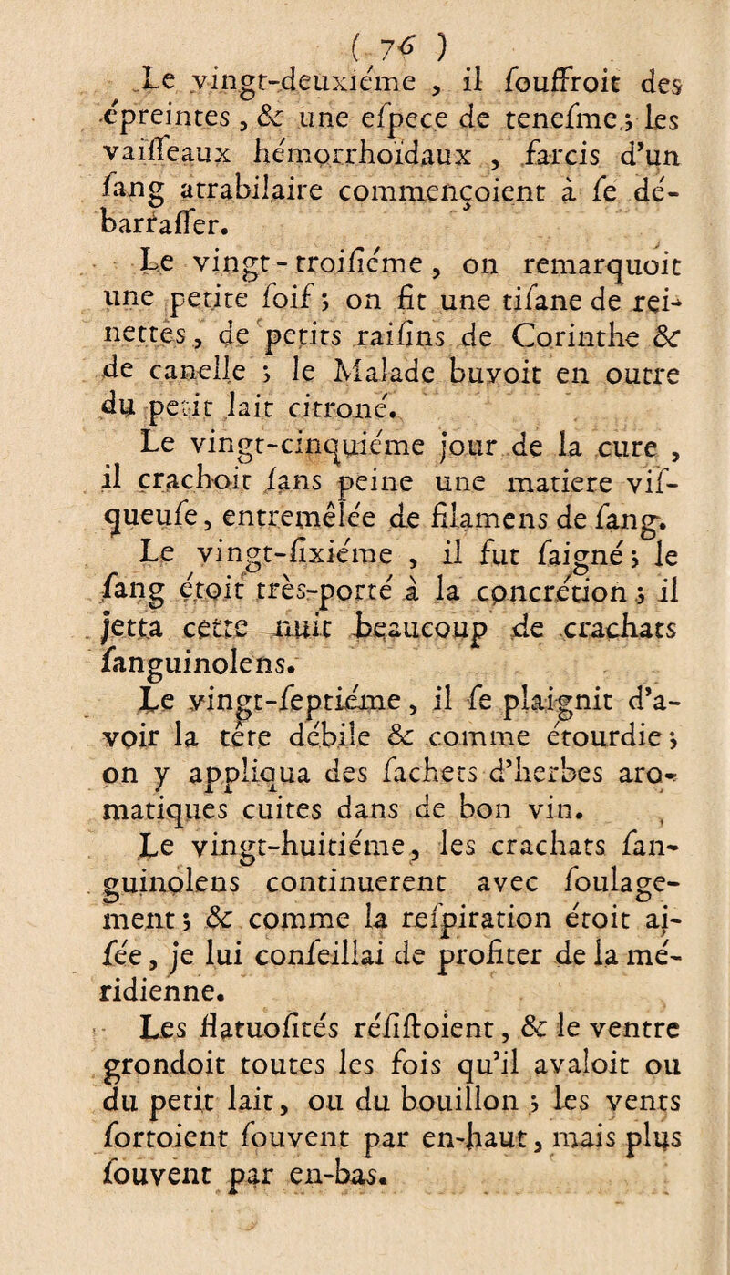 (7* ) Le vingt-deuxieme , il fouffroit des •cpreintes , 3c une efpece de tenefme,* les vaifleaux hémorrboïdaux , farcis d’un fang atrabilaire commençoient à fe dé- bariaffer. Le vingt- troifiéme , on remarquoit une petite foif ; on fit une tifane de reb nettes , de petits raifîns de Corinthe 3c de canelle ; le Malade buyoit en outre du petit lait citroné. Le vingt-cinquième jour de la cure , il crachait fans peine une matière vif- queufe, entremêlée de fiiamens de fang*. Le vingt-fixiéme , il fut faigné * le fang etoit très-porté à la concrétion; il Jet ta cette nuit beaucoup de crachats fanguinolens. Le vingt-feptiéme, il fe plaignit d’a¬ voir la tête débile 3c comme étourdie *, on y appliqua des fachets d’herbes aro- matiques cuites dans de bon vin. Le vingt-huitième, les crachats fan- guinolens continuèrent avec foulage- ment*, 3c comme la respiration etoit aj- fée, je lui confeiliai de profiter de la mé¬ ridienne. Les flatuofités réfifloient, 3c le ventre grondoit toutes les fois qu’il avaîoit ou du petit lait, ou du bouillon > les vents fortoient fouvent par en-haut, mais plus fouvent par en-bas.