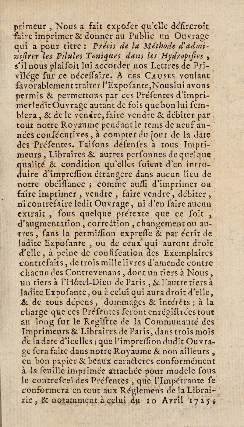 primeur , Nous a fait cxpofer qu’elle déltrerolt Taire imprimer & donner au Public un Ouvrage qui a pour titre : Précis de la Méthode dé admi¬ nistrer les Pilules Toniques dans les Hydropijîes , s'il nous pi ai foit lui accorder nos Lettres de Pri¬ vilège fur ce nécefiaire. A ces Causes voulant favorablement traiter l’ExpofantCjNouslui avons permis & permettons par ces Préfentes d’impri- merledit Ouvrage autant de fois que bonlui fem- blera, & de le vendre, faire vendre & débiter par toux notre Royaume pendant le tems de neuf an¬ nées confécutives, à compter du jour de la date des Préfentes. Paifons défenfes à tous Impri¬ meurs , Libraires autres perfonnes de quelque qualité &: condition qu’elles foient d’en intro¬ duire d’impreflîon étrangère dans aucun lieu de notre obéi dance -, comme auifi d’imprimer ou faire imprimer , vendre , faire vendre , débiter , ni contrefaire ledit Ouvrage, ni d’en faire aucun extrait , fous quelque prétexte que ce foit , d’augmentation , correction , changement ou au¬ tres , fans la pcrmiiTion expreflfe & par écrit de ladite Expofante , ou de ceux qui auront droit d’elle, à peine de confifcation des Exemplaires contrefaits, de trois mille livres d’amende contre chacun des Contrevenans , dont un tiers à Nous , un tiers à l’Hotei-Dieu de Paris, & l’autre tiers à ladite Expofante, ou à celui qui aura droit d’elle, & de tous dépens, dommages & intérêts ; à la charge que ces Préfentes feront cnrégiftrées tout au long fur le Reglftre de la Communauté des Imprimeurs Sc Libraires de Paris, dans trois mois de la date d’icelles ; que l’imprefîion dudit Ouvra¬ ge fera faite dans notre Royaume & non ailleurs 5 en bon papier & beaux caraéteres conformément à la feuille imprimée attachée pour modèle fous le contrefcel des Préfentes , que l’Impétrante fe conformera en tout aux Réglemens de la Librai¬ rie f &; notamment à celui àu io Avril 17x^1