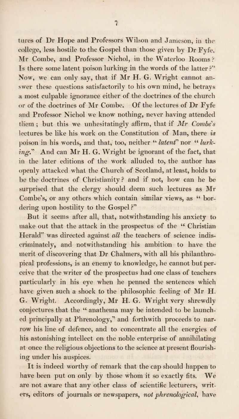 tures of Dr Hope and Professors Wilson and Jameson, in the college, less hostile to the Gospel than those given by Dr Fyfe, Mr Combe, and Professor Nichol, in the Waterloo Rooms? Is there some latent poison lurking in the words of the latter ? Now, we can only say, that if Mr H. G. Wright cannot an¬ swer these questions satisfactorily to his own mind, he betrays a most culpable ignorance either of the doctrines of the church or of the doctrines of Mr Combe. Of the lectures of Dr Fyfe and Professor Nichol we know nothing, never having attended them ; but this we unhesitatingly affirm, that if Mr Combe's lectures be like his work on the Constitution of Man, there is poison in his words, and that, too, neither 44 latenC nor 44 lurk¬ ingAnd can Mr H. G. Wright be ignorant of the fact, that in the later editions of the work alluded to, the author has openly attacked what the Church of Scotland, at least, holds to be the doctrines of Christianity ? and if not, how can he be surprised that the clergy should deem such lectures as Mr Combers, or any others which contain similar views, as 44 bor¬ dering upon hostility to the Gospel ?” But it seems after all, that, notwithstanding his anxiety to make out that the attack in the prospectus of the 44 Christian Herald’ was directed against all the teachers of science indis¬ criminately, and notwithstanding his ambition to have the merit of discovering that Dr Chalmers, with all his philanthro- pical professions, is an enemy to knowledge, he cannot but per¬ ceive that the writer of the prospectus had one class of teachers particularly in his eye when he penned the sentences which have given such a shock to the philosophic feeling of Mr H. G. Wright. Accordingly, Mr H. G. Wright very shrewdly conjectures that the 44 anathema may be intended to be launch¬ ed principally at Phrenology,” and forthwith proceeds to nar¬ row his line of defence, and to concentrate all the energies of his astonishing intellect on the noble enterprise of annihilating at once the religious objections to the science at present flourish¬ ing under his auspices. It is indeed worthy of remark that the cap should happen to have been put on only by those whom it so exactly fits. We are not aware that any other class of scientific lecturers, writ¬ ers, editors of journals or newspapers, not phrenological, have