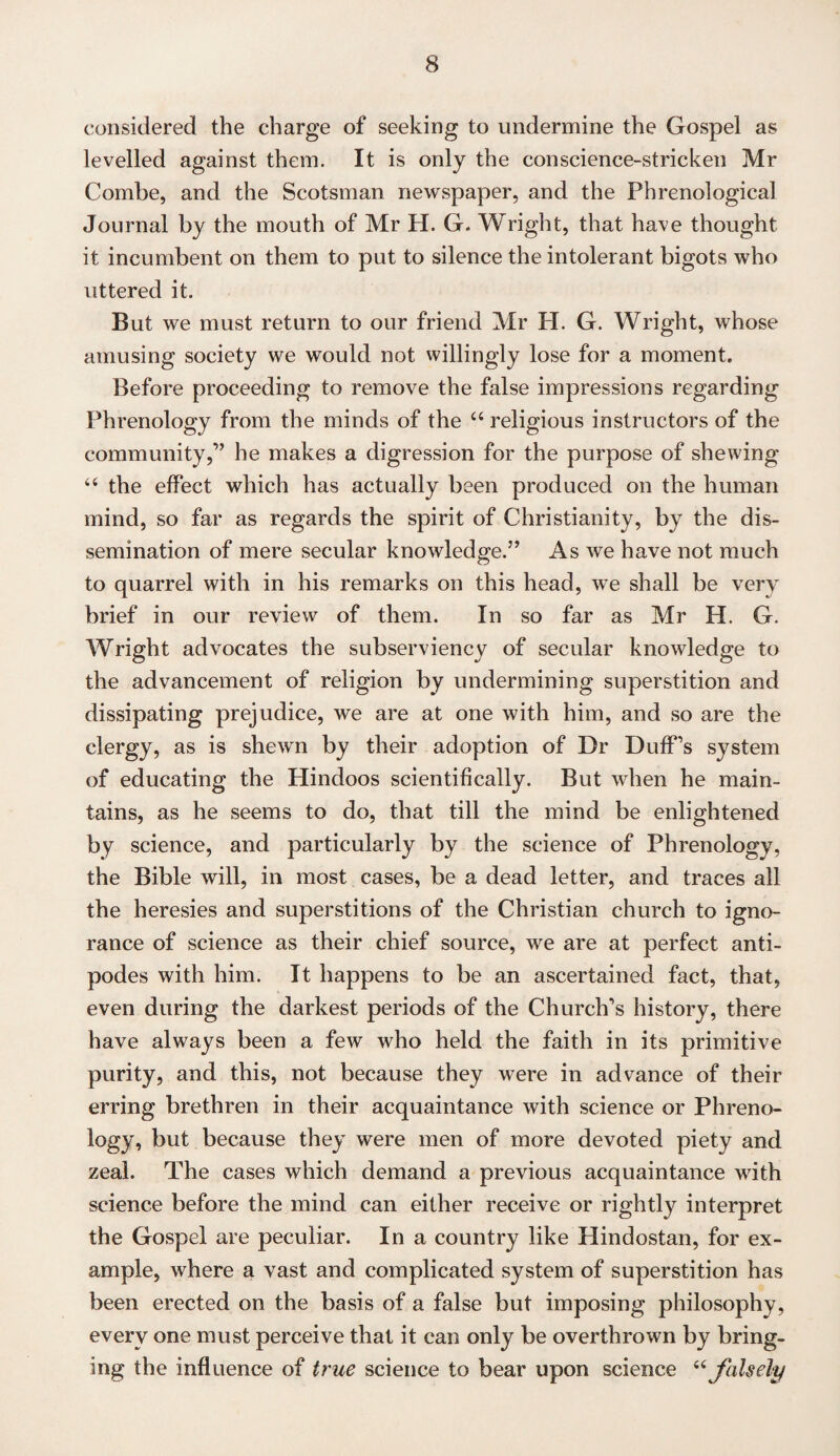 considered the charge of seeking to undermine the Gospel as levelled against them. It is only the conscience-stricken Mr Combe, and the Scotsman newspaper, and the Phrenological Journal by the mouth of Mr H. G. Wright, that have thought it incumbent on them to put to silence the intolerant bigots who uttered it. But we must return to our friend Mr H. G. Wright, whose amusing society we would not willingly lose for a moment. Before proceeding to remove the false impressions regarding Phrenology from the minds of the 44 religious instructors of the community,” he makes a digression for the purpose of shewing 44 the effect which has actually been produced on the human mind, so far as regards the spirit of Christianity, by the dis¬ semination of mere secular knowledge.5’ As we have not much to quarrel with in his remarks on this head, we shall be very brief in our review of them. In so far as Mr H. G. Wright advocates the subserviency of secular knowledge to the advancement of religion by undermining superstition and dissipating prejudice, we are at one with him, and so are the clergy, as is shewn by their adoption of Dr Duff’s system of educating the Hindoos scientifically. But when he main¬ tains, as he seems to do, that till the mind be enlightened by science, and particularly by the science of Phrenology, the Bible will, in most cases, be a dead letter, and traces all the heresies and superstitions of the Christian church to igno¬ rance of science as their chief source, we are at perfect anti¬ podes with him. It happens to be an ascertained fact, that, even during the darkest periods of the Church’s history, there have always been a few who held the faith in its primitive purity, and this, not because they were in advance of their erring brethren in their acquaintance with science or Phreno¬ logy, but because they were men of more devoted piety and zeal. The cases which demand a previous acquaintance with science before the mind can either receive or rightly interpret the Gospel are peculiar. In a country like Hindostan, for ex¬ ample, where a vast and complicated system of superstition has been erected on the basis of a false but imposing philosophy, every one must perceive that it can only be overthrown by bring¬ ing the influence of true science to bear upon science 44 falsely