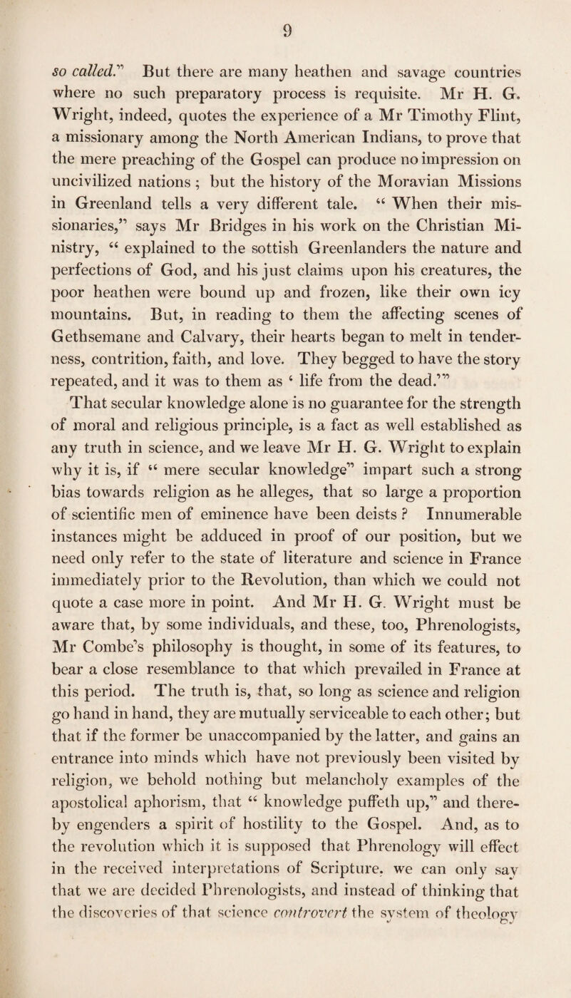 so called.” But there are many heathen and savage countries where no such preparatory process is requisite. Mr H. G. Wright, indeed, quotes the experience of a Mr Timothy Flint, a missionary among the North American Indians, to prove that the mere preaching of the Gospel can produce no impression on uncivilized nations ; but the history of the Moravian Missions in Greenland tells a very different tale. 64 When their mis¬ sionaries,^ says Mr Bridges in his work on the Christian Mi¬ nistry, 44 explained to the sottish Greenlanders the nature and perfections of God, and his just claims upon his creatures, the poor heathen were bound up and frozen, like their own icy mountains. But, in reading to them the affecting scenes of Gethsemane and Calvary, their hearts began to melt in tender¬ ness, contrition, faith, and love. They begged to have the story repeated, and it was to them as 4 life from the dead.’” That secular knowledge alone is no guarantee for the strength of moral and religious principle, is a fact as well established as any truth in science, and we leave Mr H. G. Wright to explain why it is, if 44 mere secular knowledge” impart such a strong bias towards religion as he alleges, that so large a proportion of scientific men of eminence have been deists ? Innumerable instances might be adduced in proof of our position, but we need only refer to the state of literature and science in France immediately prior to the Revolution, than which we could not quote a case more in point. And Mr H. G. Wright must be aware that, by some individuals, and these, too, Phrenologists, Mr Combe's philosophy is thought, in some of its features, to bear a close resemblance to that which prevailed in France at this period. The truth is, that, so long as science and religion go hand in hand, they are mutually serviceable to each other; but that if the former be unaccompanied by the latter, and gains an entrance into minds which have not previously been visited by religion, we behold nothing but melancholy examples of the apostolical aphorism, that 44 knowledge puffeth up,” and there¬ by engenders a spirit of hostility to the Gospel. And, as to the revolution which it is supposed that Phrenology will effect in the received interpretations of Scripture, we can only say that we are decided Phrenologists, and instead of thinking that the discoveries of that science controvert the system of theology