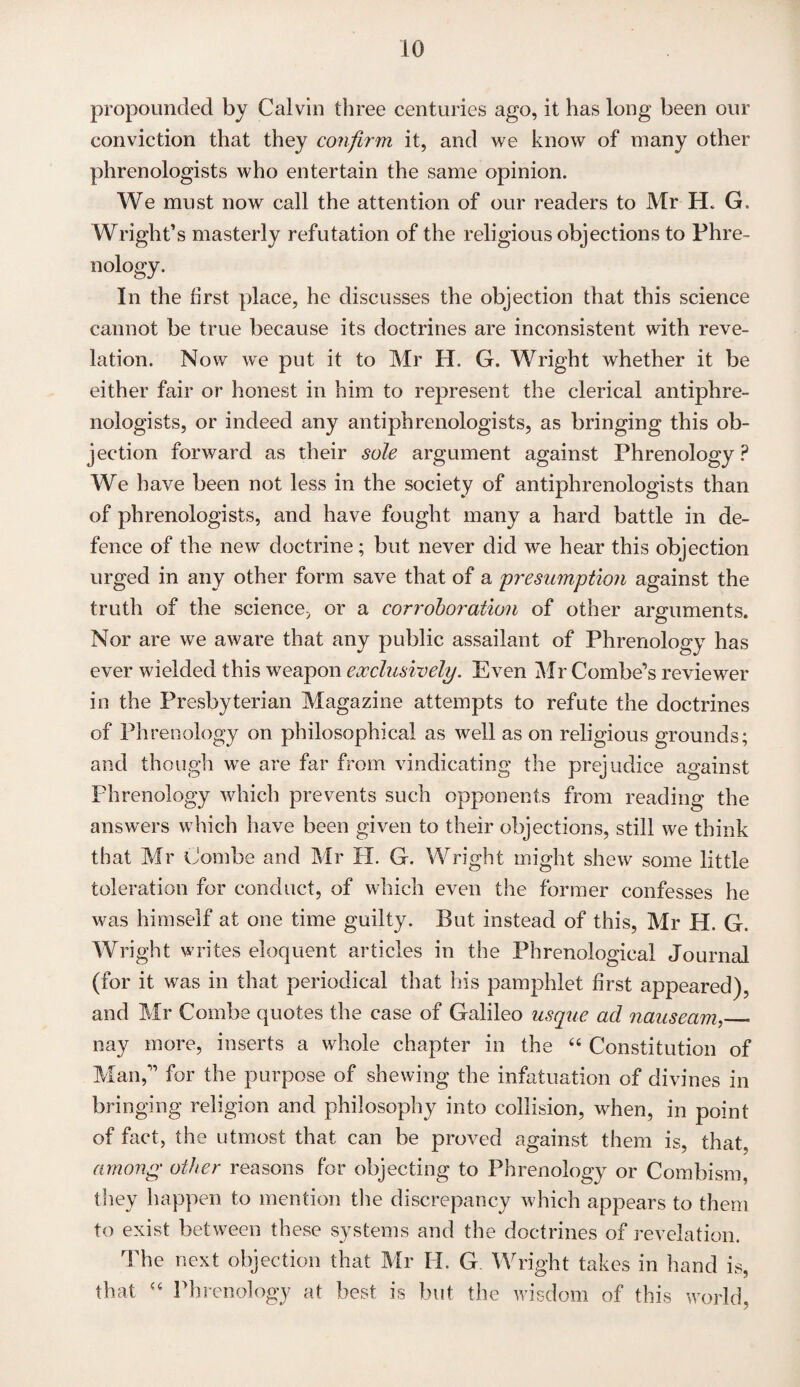 propounded by Calvin three centuries ago, it has long been our conviction that they confirm it, and we know of many other phrenologists who entertain the same opinion. We must now call the attention of our readers to Mr H. G. Wright’s masterly refutation of the religious objections to Phre¬ nology. In the first place, he discusses the objection that this science cannot be true because its doctrines are inconsistent with reve¬ lation. Now we put it to Mr H. G. Wright whether it be either fair or honest in him to represent the clerical antiphre¬ nologists, or indeed any antiphrenologists, as bringing this ob¬ jection forward as their sole argument against Phrenology P We have been not less in the society of antiphrenologists than of phrenologists, and have fought many a hard battle in de¬ fence of the new doctrine; but never did we hear this objection urged in any other form save that of a 'presumption against the truth of the science, or a corroboration of other arguments. Nor are we aware that any public assailant of Phrenology has ever wielded this weapon exclusively. Even Mr Combe’s reviewer in the Presbyterian Magazine attempts to refute the doctrines of Phrenology on philosophical as well as on religious grounds; and though we are far from vindicating the prejudice against Phrenology which prevents such opponents from reading the answers which have been given to their objections, still we think that Mr Combe and Mr H. G. Wright might shew some little toleration for conduct, of which even the former confesses he was himself at one time guilty. But instead of this, Mr H. G. Wright writes eloquent articles in the Phrenological Journal (for it was in that periodical that his pamphlet first appeared), and Mr Combe quotes the case of Galileo usque ad nauseam,__ nay more, inserts a whole chapter in the “ Constitution of Man,” for the purpose of shewing the infatuation of divines in bringing religion and philosophy into collision, when, in point of fact, the utmost that can be proved against them is, that, among other reasons for objecting to Phrenology or Combism, they happen to mention the discrepancy which appears to them to exist between these systems and the doctrines of revelation. The next objection that Mr Id. G Wright takes in hand is, that Phrenology at best is but the wisdom of this world,