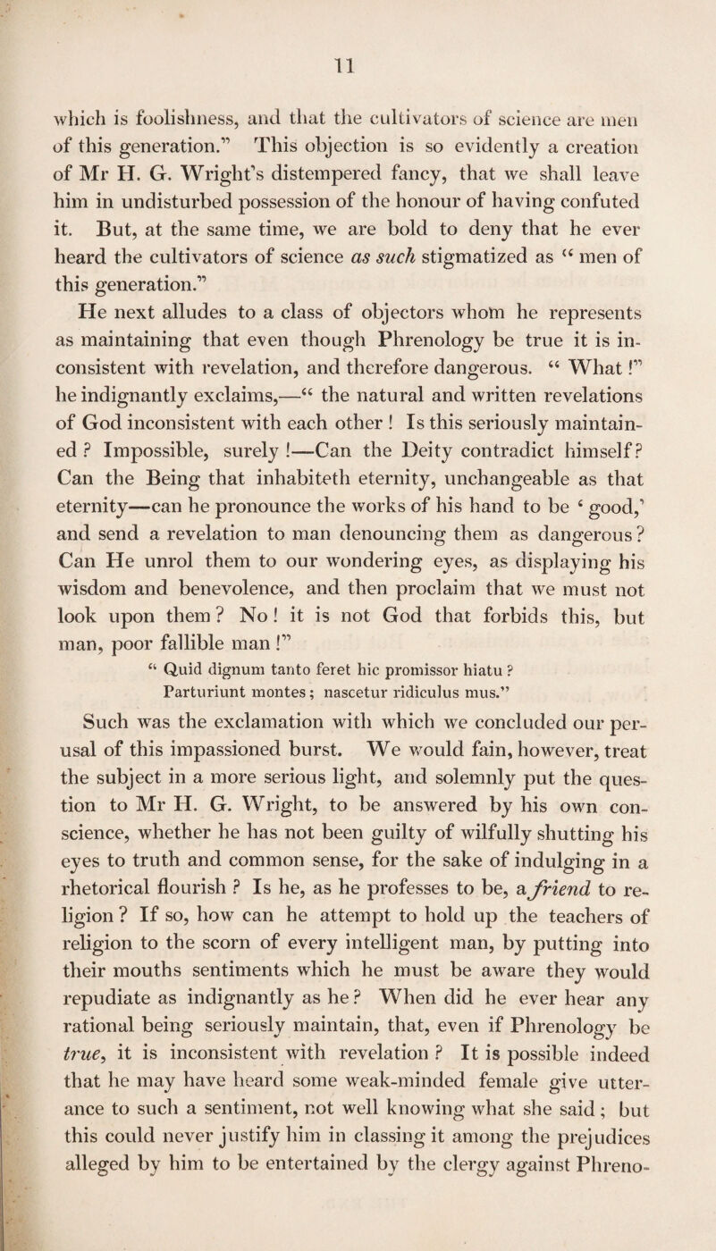 which is foolishness, and that the cultivators of science are men of this generation.” This objection is so evidently a creation of Mr H. G. Wright's distempered fancy, that we shall leave him in undisturbed possession of the honour of having confuted it. But, at the same time, we are bold to deny that he ever heard the cultivators of science as such stigmatized as <c men of this generation.” He next alludes to a class of objectors whom he represents as maintaining that even though Phrenology be true it is in¬ consistent with revelation, and therefore dangerous. “ What!” he indignantly exclaims,—“ the natural and written revelations of God inconsistent with each other ! Is this seriously maintain¬ ed ? Impossible, surely !—Can the Deity contradict himself? Can the Being that inhabiteth eternity, unchangeable as that eternity—can he pronounce the works of his hand to be 4 good,' and send a revelation to man denouncing them as dangerous ? Can He unrol them to our wondering eyes, as displaying his wisdom and benevolence, and then proclaim that we must not look upon them ? No! it is not God that forbids this, but man, poor fallible man !” “ Quid dignum tanto feret hie promissor hiatu ? Parturiunt montes; nascetur ridiculus mus.” Such was the exclamation with which we concluded our per¬ usal of this impassioned burst. We would fain, however, treat the subject in a more serious light, and solemnly put the ques¬ tion to Mr H. G. Wright, to be answered by his own con¬ science, whether he has not been guilty of wilfully shutting his eyes to truth and common sense, for the sake of indulging in a rhetorical flourish ? Is he, as he professes to be, a friend to re¬ ligion ? If so, how can he attempt to hold up the teachers of religion to the scorn of every intelligent man, by putting into their mouths sentiments which he must be aware they would repudiate as indignantly as he ? When did he ever hear any rational being seriously maintain, that, even if Phrenology be true, it is inconsistent with revelation ? It is possible indeed that he may have heard some weak-minded female give utter¬ ance to such a sentiment, not well knowing what she said; but this could never justify him in classing it among the prejudices alleged by him to be entertained by the clergy against Phreno-