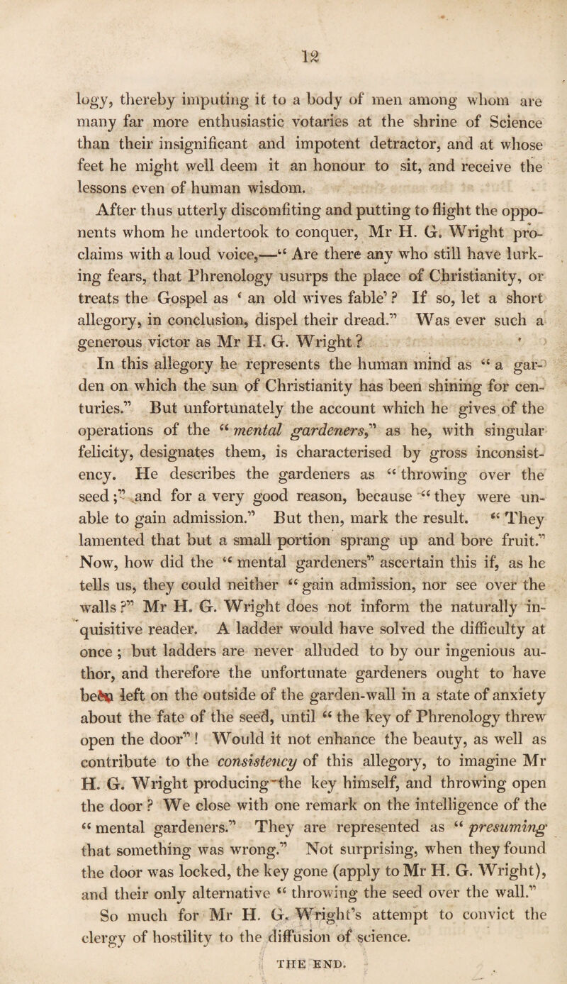 logy, thereby imputing it to a body of men among whom are many far more enthusiastic votaries at the shrine of Science than their insignificant and impotent detractor, and at whose feet he might well deem it an honour to sit, and receive the lessons even of human wisdom. After thus utterly discomfiting and putting to flight the oppo¬ nents whom he undertook to conquer, Mr H. G. Wright pro¬ claims with a loud voice,—ts Are there any who still have lurk¬ ing fears, that Phrenology usurps the place of Christianity, or treats the Gospel as f an old wives fable’ ? If so, let a short allegory, in conclusion, dispel their dread.1’ Was ever such a generous victor as Mr H. G. Wright ? In this allegory he represents the human mind as “ a gar¬ den on which the sun of Christianity has been shining for cen¬ turies.” But unfortunately the account which he gives of the operations of the “ mental gardeners,” as he, with singular felicity, designates them, is characterised by gross inconsist¬ ency. He describes the gardeners as 64 throwing over the seed;’’ .and for a very good reason, because “ they were un¬ able to gain admission.” But then, mark the result. “ They lamented that but a small portion sprang up and bore fruit.” Now, how did the tc mental gardeners” ascertain this if, as lie tells us, they could neither u gain admission, nor see over the walls ?” Mr H. G. Wright does not inform the naturally in¬ quisitive reader. A ladder would have solved the difficulty at once ; but ladders are never alluded to by our ingenious au¬ thor, and therefore the unfortunate gardeners ought to have be£$ left on the outside of the garden-wall in a state of anxiety about the fate of the seed, until 66 the key of Phrenology threw open the door” ! Would it not enhance the beauty, as well as contribute to the consistency of this allegory, to imagine Mr H. G. Wright producing'the key himself, and throwing open the door ? We close with one remark on the intelligence of the “ mental gardeners.” They are represented as “ presuming that something was wrong.” Not surprising, when they found the door was locked, the key gone (apply to Mr H. G. Wright), and their only alternative <c throwing the seed over the wall.” So much for Mr H, G. Wright’s attempt to convict the clergy of hostility to the diffusion of science. the END.