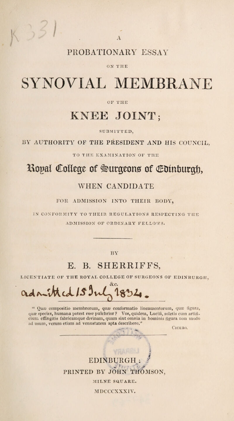 PROBATIONARY ESSAY ON THE SYNOVIAL MEMBRANE OF THE KNEE JOINT; SUBMITTED, BY AUTHORITY OF THE PRESIDENT AND HIS COUNCIL, TO THE EXAMINATION OF THE Kogal College of burgeon# of CDmtmrgl), WHEN CANDIDATE FOR ADMISSION INTO THEIR BODY, IN CONFORMITY TO THEIIt REGULATIONS RESPECTING THE ADMISSION OF ORDINARY FELLOWS. BY E. B. SHERRXFF8, LICENTIATE OF THE ROYAL COLLEGE OF SURGEONS OF EDINBURGH, “ Oute compositio membrorum, quas conformatio lineamentoruin, qua2 figura, qua? species, humana potest esse pulchrior ? Vos, quitlem, Lucili, soletis cum artifi- cium effingitis fabricamque divinam, quam sint omnia in hominis figura non modo ad usum, verum etiam ad venustatem apta describere.” ... .. , Cicero. EDINBURGH : . / . . , V PRINTED BY JOHN THOMSON, MILNE SQUARE.