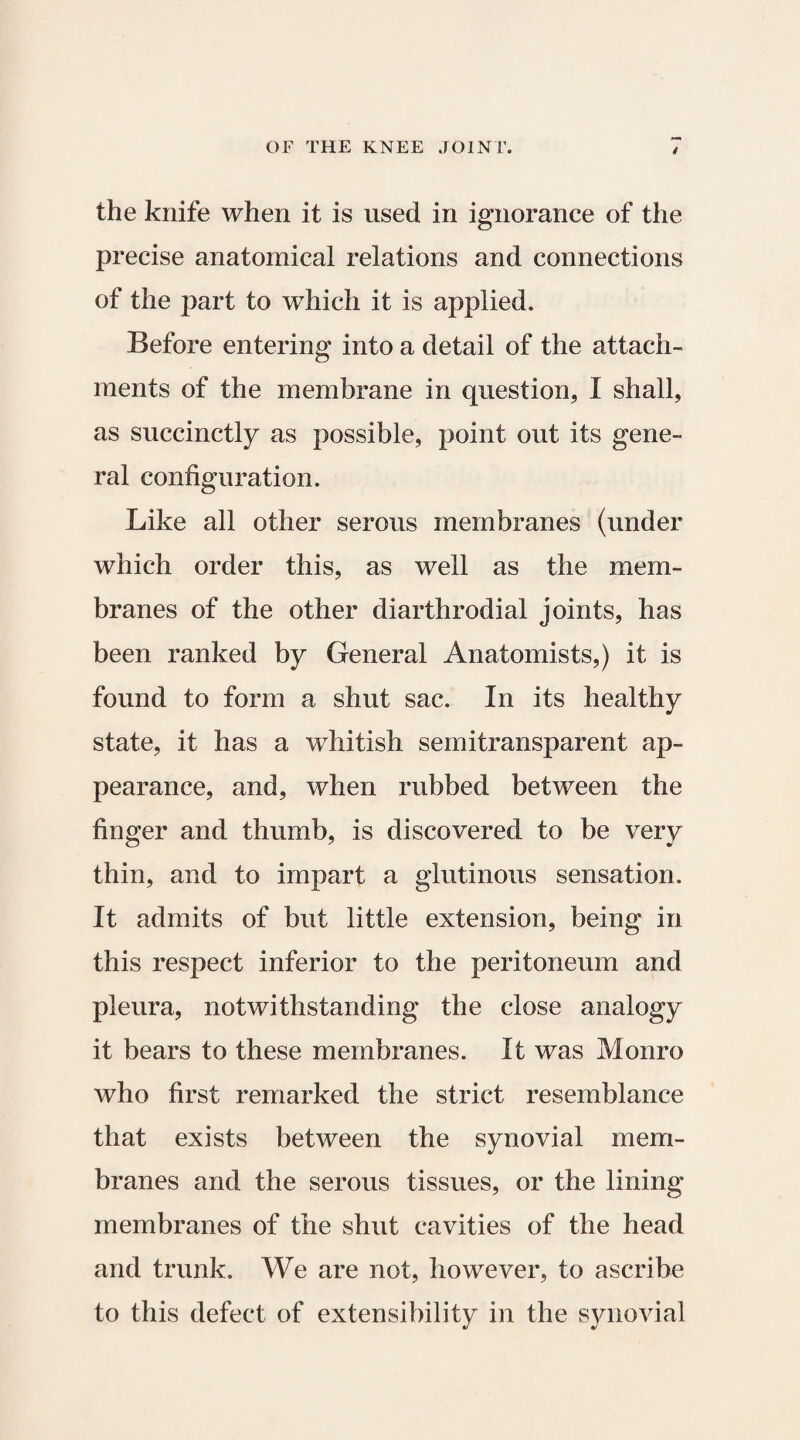 the knife when it is used in ignorance of the precise anatomical relations and connections of the part to wThich it is applied. Before entering into a detail of the attach¬ ments of the membrane in question, I shall, as succinctly as possible, point out its gene¬ ral configuration. Like all other serous membranes (under which order this, as well as the mem¬ branes of the other diarthrodial joints, has been ranked by General Anatomists,) it is found to form a shut sac. In its healthy state, it has a whitish semitransparent ap¬ pearance, and, when rubbed between the finger and thumb, is discovered to be very thin, and to impart a glutinous sensation. It admits of but little extension, being in this respect inferior to the peritoneum and pleura, notwithstanding the close analogy it bears to these membranes. It was Monro who first remarked the strict resemblance that exists between the synovial mem¬ branes and the serous tissues, or the lining membranes of the shut cavities of the head and trunk. We are not, however, to ascribe in the synovial to this defect of extensibility