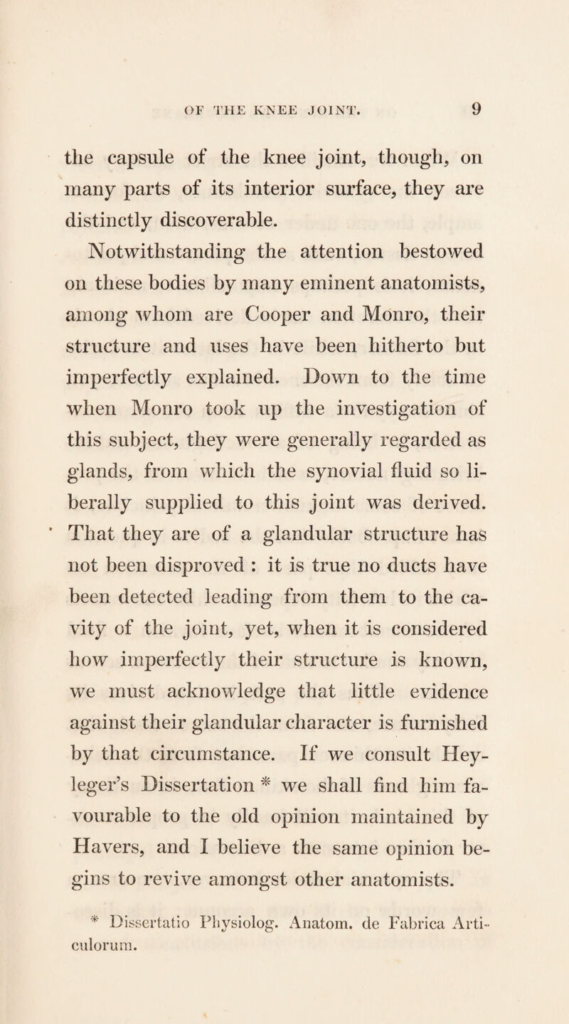 the capsule of the knee joint, though, on many parts of its interior surface, they are distinctly discoverable. Notwithstanding the attention bestowed on these bodies by many eminent anatomists, among whom are Cooper and Monro, their structure and uses have been hitherto but imperfectly explained. Down to the time when Monro took up the investigation of this subject, they were generally regarded as glands, from which the synovial fluid so li¬ berally supplied to this joint was derived. ’ That they are of a glandular structure has not been disproved : it is true no ducts have been detected leading from them to the ca¬ vity of the joint, yet, when it is considered how imperfectly their structure is known, we must acknowledge that little evidence against their glandular character is furnished by that circumstance. If we consult Hey- leger’s Dissertation * we shall find him fa¬ vourable to the old opinion maintained by Havers, and I believe the same opinion be¬ gins to revive amongst other anatomists. * Dissertatio Physiolog. Anatom, de Fabrica Arti- culorum.