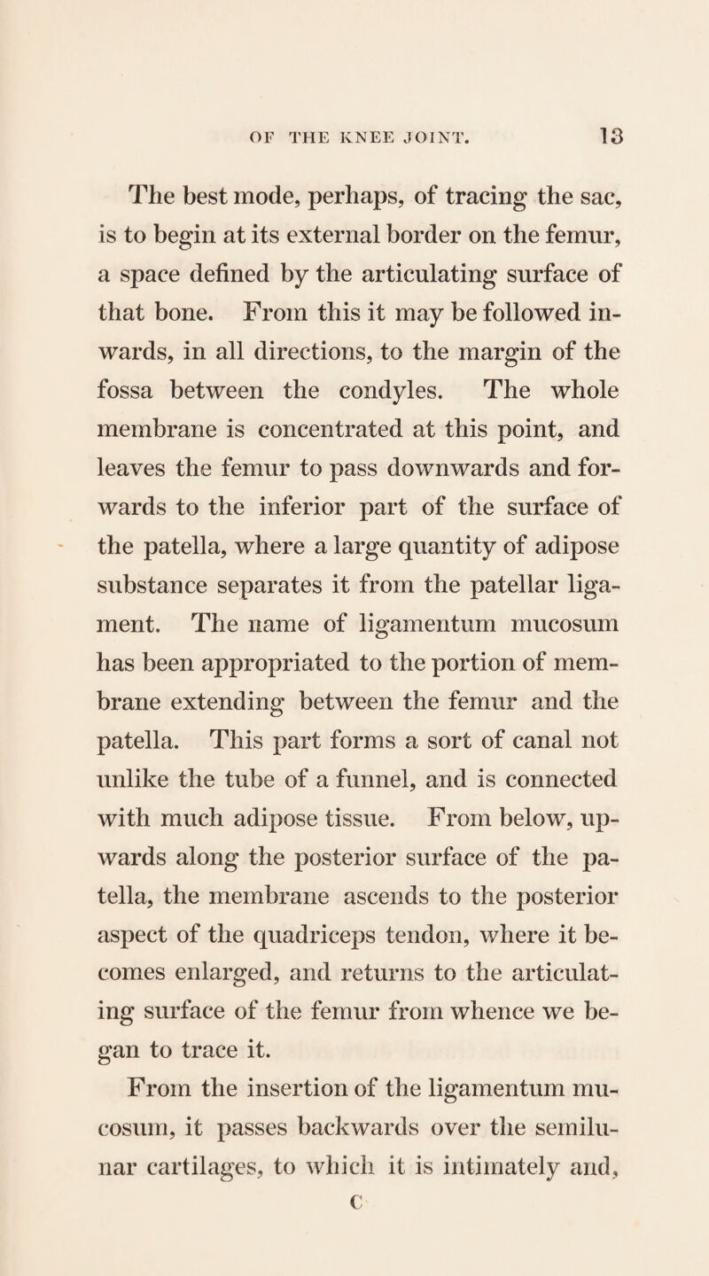 The best mode, perhaps, of tracing the sac, is to begin at its external border on the femur, a space defined by the articulating surface of that bone. From this it may be followed in¬ wards, in all directions, to the margin of the fossa between the condyles. The whole membrane is concentrated at this point, and leaves the femur to pass downwards and for¬ wards to the inferior part of the surface of the patella, where a large quantity of adipose substance separates it from the patellar liga¬ ment. The name of ligamentum mucosum has been appropriated to the portion of mem¬ brane extending between the femur and the patella. This part forms a sort of canal not unlike the tube of a funnel, and is connected with much adipose tissue. From below, up¬ wards along the posterior surface of the pa¬ tella, the membrane ascends to the posterior aspect of the quadriceps tendon, where it be¬ comes enlarged, and returns to the articulat¬ ing surface of the femur from whence we be¬ gan to trace it. From the insertion of the ligamentum mu¬ cosum, it passes backwards over the semilu¬ nar cartilages, to which it is intimately and, c