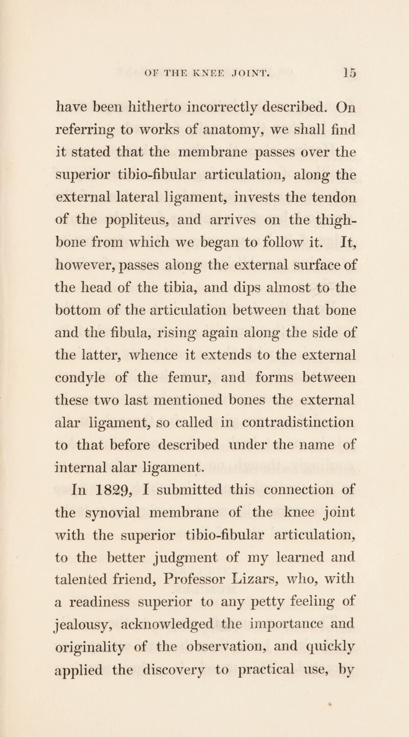 have been hitherto incorrectly described. On referring to works of anatomy, we shall find it stated that the membrane passes over the superior tibio-fibular articulation, along the external lateral ligament, invests the tendon of the popliteus, and arrives on the thigh¬ bone from which we began to follow it. It, however, passes along the external surface of the head of the tibia, and dips almost to the bottom of the articulation between that bone and the fibula, rising again along the side of the latter, whence it extends to the external condyle of the femur, and forms between these two last mentioned bones the external alar ligament, so called in contradistinction to that before described under the name of internal alar ligament. In 1829? I submitted this connection of the synovial membrane of the knee joint with the superior tibio-fibular articulation, to the better judgment of my learned and talented friend, Professor Lizars, who, with a readiness superior to any petty feeling of jealousy, acknowledged the importance and originality of the observation, and quickly applied the discovery to practical use, by