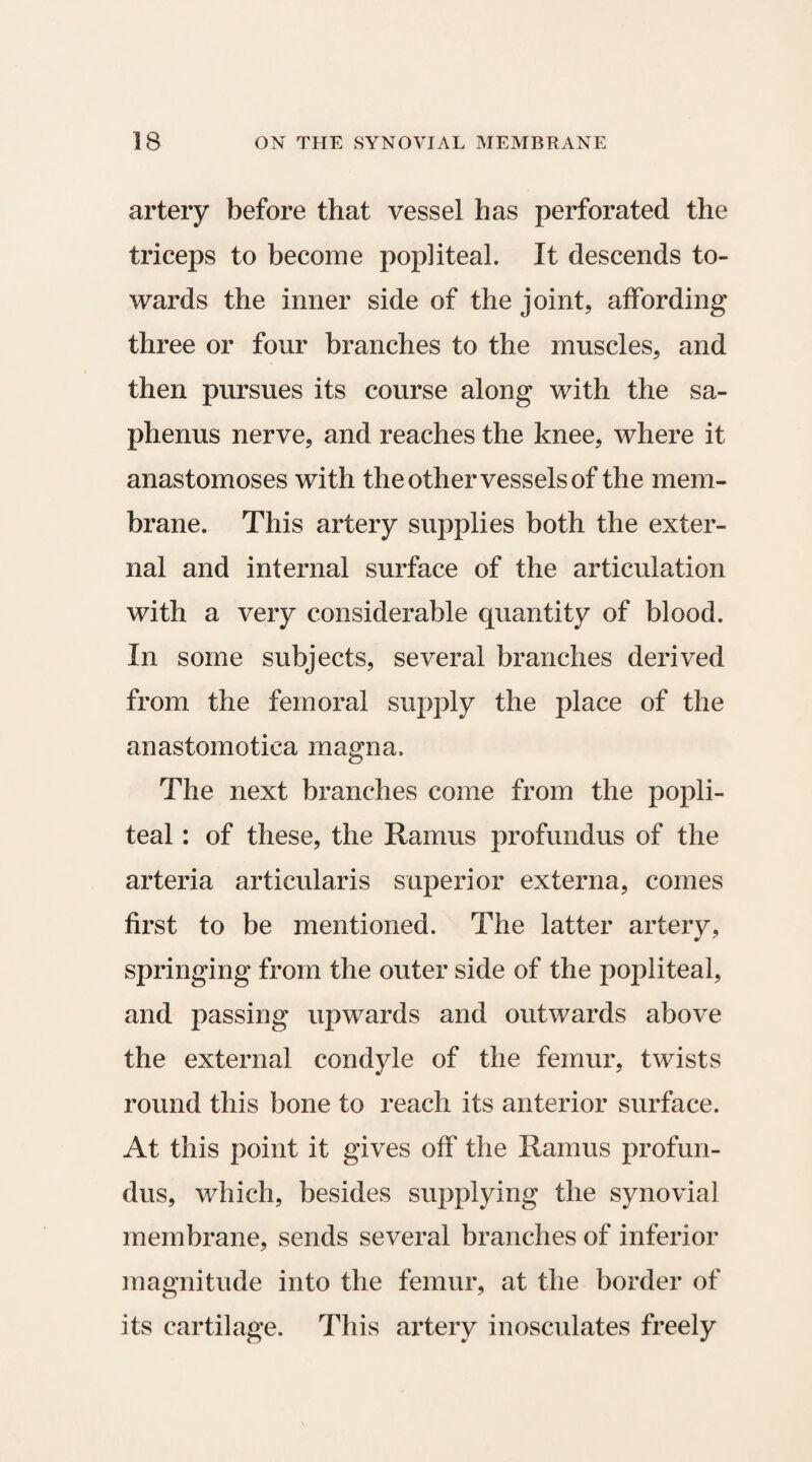 artery before that vessel has perforated the triceps to become popliteal. It descends to¬ wards the inner side of the joint, affording three or four branches to the muscles, and then pursues its course along with the sa- phenus nerve, and reaches the knee, where it anastomoses with the other vessels of the mem¬ brane. This artery supplies both the exter¬ nal and internal surface of the articulation with a very considerable quantity of blood. In some subjects, several branches derived from the femoral supply the place of the anastomotica magna. The next branches come from the popli¬ teal : of these, the Ramus profundus of the arteria articularis superior externa, comes first to be mentioned. The latter artery, springing from the outer side of the popliteal, and passing upwards and outwards above the external condyle of the femur, twists round this bone to reach its anterior surface. At this point it gives off the Ramus profun¬ dus, which, besides supplying the synovial membrane, sends several branches of inferior magnitude into the femur, at the border of its cartilage. This artery inosculates freely
