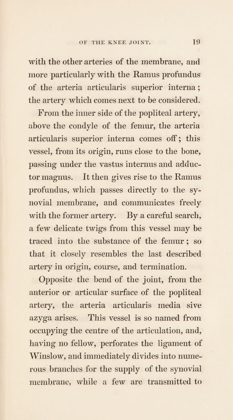 with the other arteries of the membrane, and more particularly with the Ramus profundus of the arteria articularis superior interna; the artery which comes next to be considered. From the inner side of the popliteal artery, above the condyle of the femur, the arteria articularis superior interna comes off; this vessel, from its origin, runs close to the bone, passing under the vastus internus and adduc¬ tor magnus. It then gives rise to the Ramus profundus, which passes directly to the sy¬ novial membrane, and communicates freely with the former artery. By a careful search, a few delicate twigs from this vessel may be traced into the substance of the femur; so that it closely resembles the last described artery in origin, course, and termination. Opposite the bend of the joint, from the anterior or articular surface of the popliteal artery, the arteria articularis media sive azyga arises. This vessel is so named from occupying the centre of the articulation, and, having no fellow, perforates the ligament of Winslow, and immediately divides into nume¬ rous branches for the supply of the synovial membrane, while a few are transmitted to