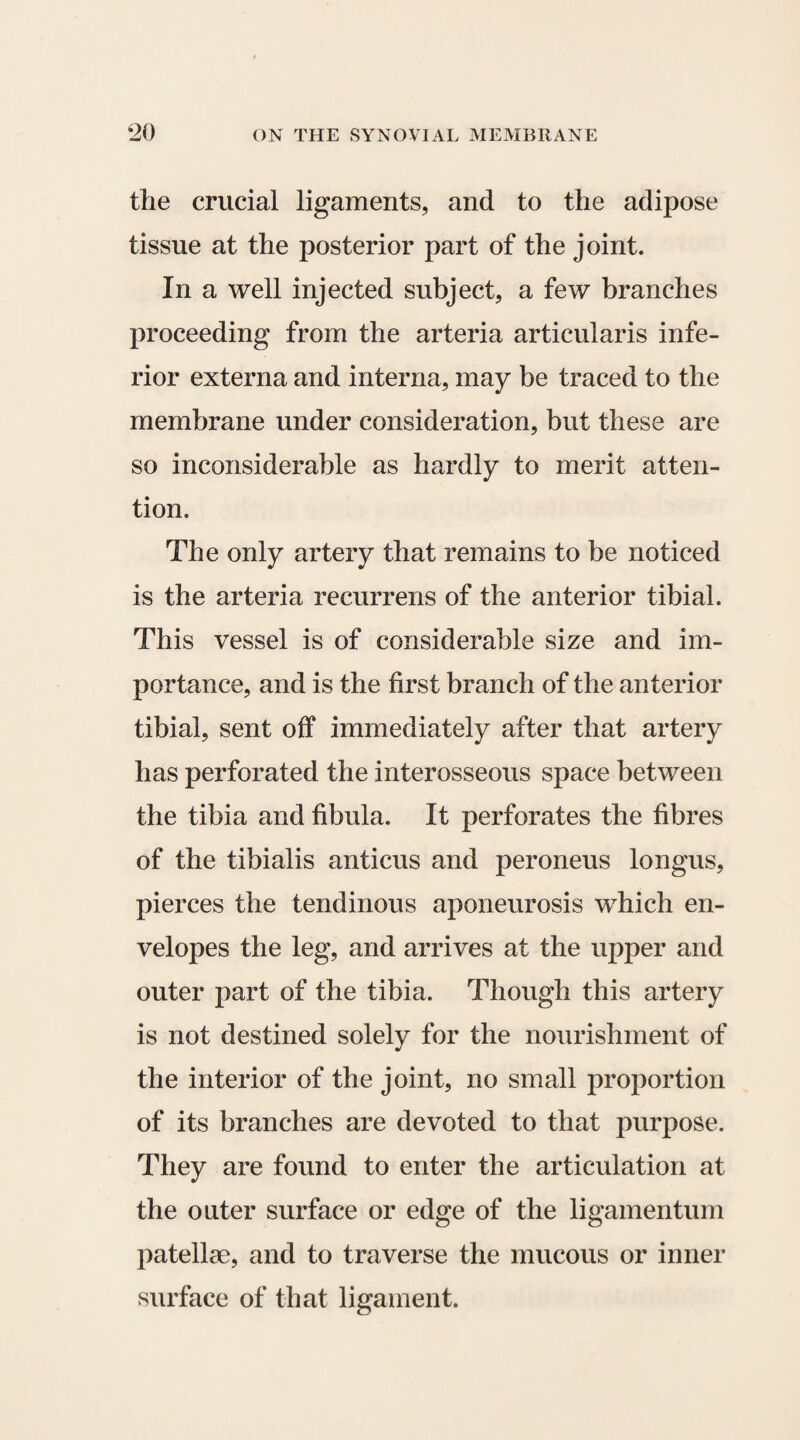 the crucial ligaments, and to the adipose tissue at the posterior part of the joint. In a well injected subject, a few branches proceeding from the arteria articularis infe¬ rior externa and interna, may be traced to the membrane under consideration, but these are so inconsiderable as hardly to merit atten¬ tion. The only artery that remains to be noticed is the arteria recurrens of the anterior tibial. This vessel is of considerable size and im¬ portance, and is the first branch of the anterior tibial, sent off immediately after that artery has perforated the interosseous space between the tibia and fibula. It perforates the fibres of the tibialis anticus and peroneus longus, pierces the tendinous aponeurosis which en¬ velopes the leg, and arrives at the upper and outer part of the tibia. Though this artery is not destined solely for the nourishment of the interior of the joint, no small proportion of its branches are devoted to that purpose. They are found to enter the articulation at the outer surface or edge of the ligamentum patellae, and to traverse the mucous or inner surface of that ligament.