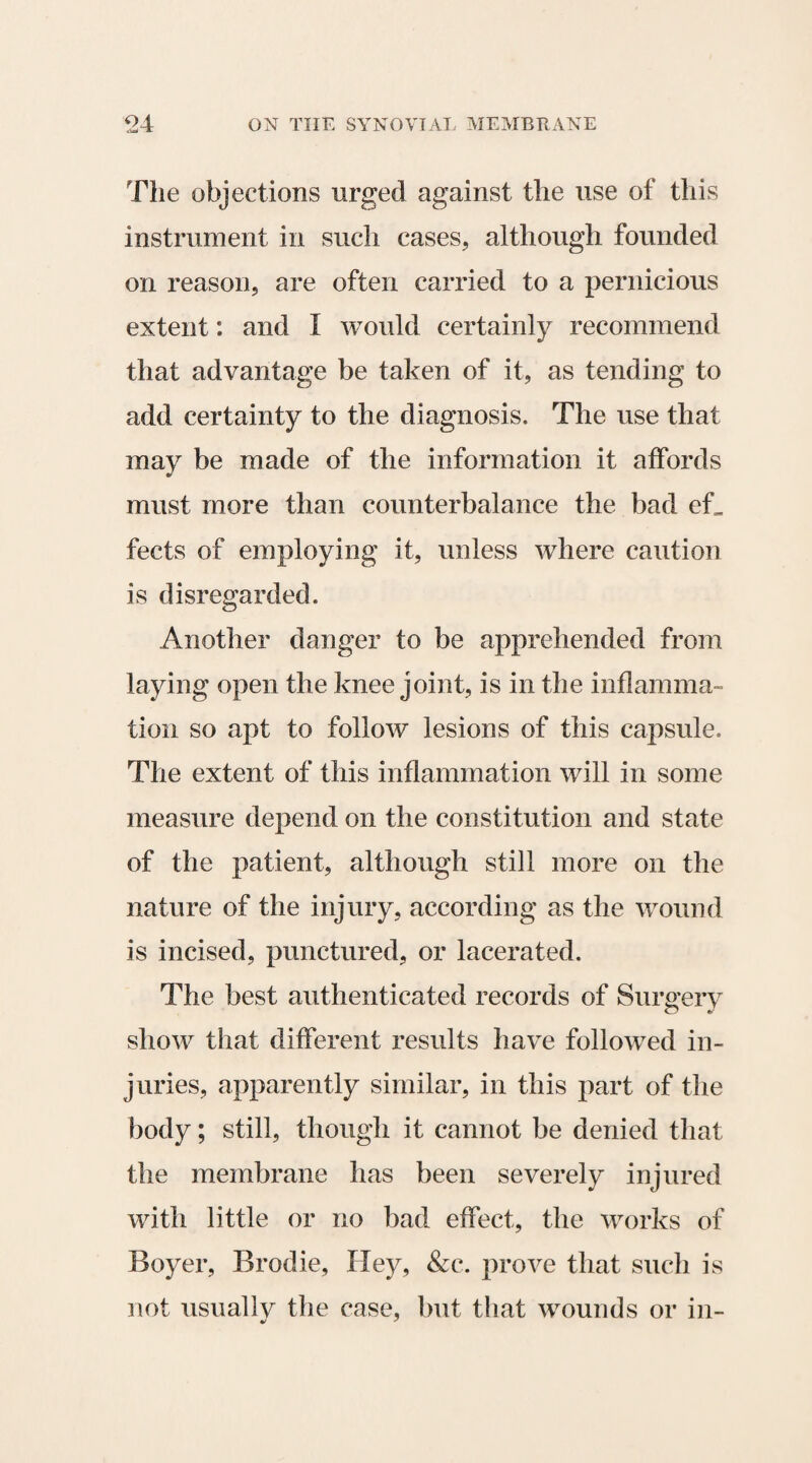 The objections urged against the use of this instrument in such cases, although founded on reason, are often carried to a pernicious extent: and I would certainly recommend that advantage be taken of it, as tending to add certainty to the diagnosis. The use that may be made of the information it affords must more than counterbalance the bad ef_ fects of employing it, unless where caution is disregarded. Another danger to be apprehended from laying open the knee joint, is in the inflamma¬ tion so apt to follow lesions of this capsule. The extent of this inflammation will in some measure depend on the constitution and state of the patient, although still more on the nature of the injury, according as the wound is incised, punctured, or lacerated. The best authenticated records of Surgery show that different results have followed in¬ juries, apparently similar, in this part of the body; still, though it cannot be denied that the membrane has been severely injured with little or no bad effect, the works of Boyer, Brodie, Hey, &c. prove that such is not usually the case, but that wounds or in-