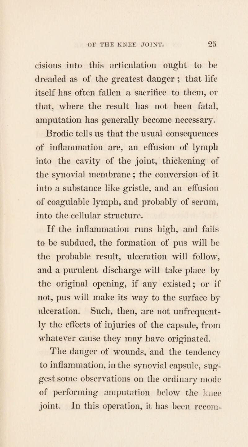 cisions into this articulation ought to be dreaded as of the greatest danger ; that life itself has often fallen a sacrifice to them, or that, where the result has not been fatal, amputation has generally become necessary. Brodie tells us that the usual consequences of inflammation are, an effusion of lymph into the cavity of the joint, thickening of the synovial membrane; the conversion of it into a substance like gristle, and an effusion of coagulable lymph, and probably of serum, into the cellular structure. If the inflammation runs high, and fails to be subdued, the formation of pus will be the probable result, ulceration will follow, and a purulent discharge will take place by the original opening, if any existed; or if not, pus will make its way to the surface by ulceration. Such, then, are not unfrequent- ly the effects of injuries of the capsule, from whatever cause they may have originated. The danger of wounds, and the tendency to inflammation, in the synovial capsule, sug¬ gest some observations on the ordinary mode of performing amputation below the knee joint. In this operation, it has been recoin-