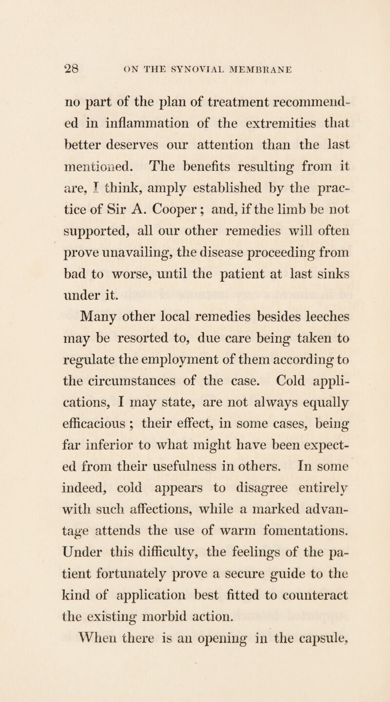 no part of the plan of treatment recommend¬ ed in inflammation of the extremities that better deserves our attention than the last mentioned. The benefits resulting from it are, I think, amply established by the prac¬ tice of Sir A. Cooper ; and, if the limb be not supported, all our other remedies will often prove unavailing, the disease proceeding from bad to worse, until the patient at last sinks under it. Many other local remedies besides leeches may be resorted to, due care being taken to regulate the employment of them according to the circumstances of the case. Cold appli¬ cations, I may state, are not always equally efficacious ; their effect, in some cases, being far inferior to what might have been expect¬ ed from their usefulness in others. In some indeed, cold appears to disagree entirely with such affections, while a marked advan¬ tage attends the use of warm fomentations. Under this difficulty, the feelings of the pa¬ tient fortunately prove a secure guide to the kind of application best fitted to counteract the existing morbid action. When there is an opening in the capsule,