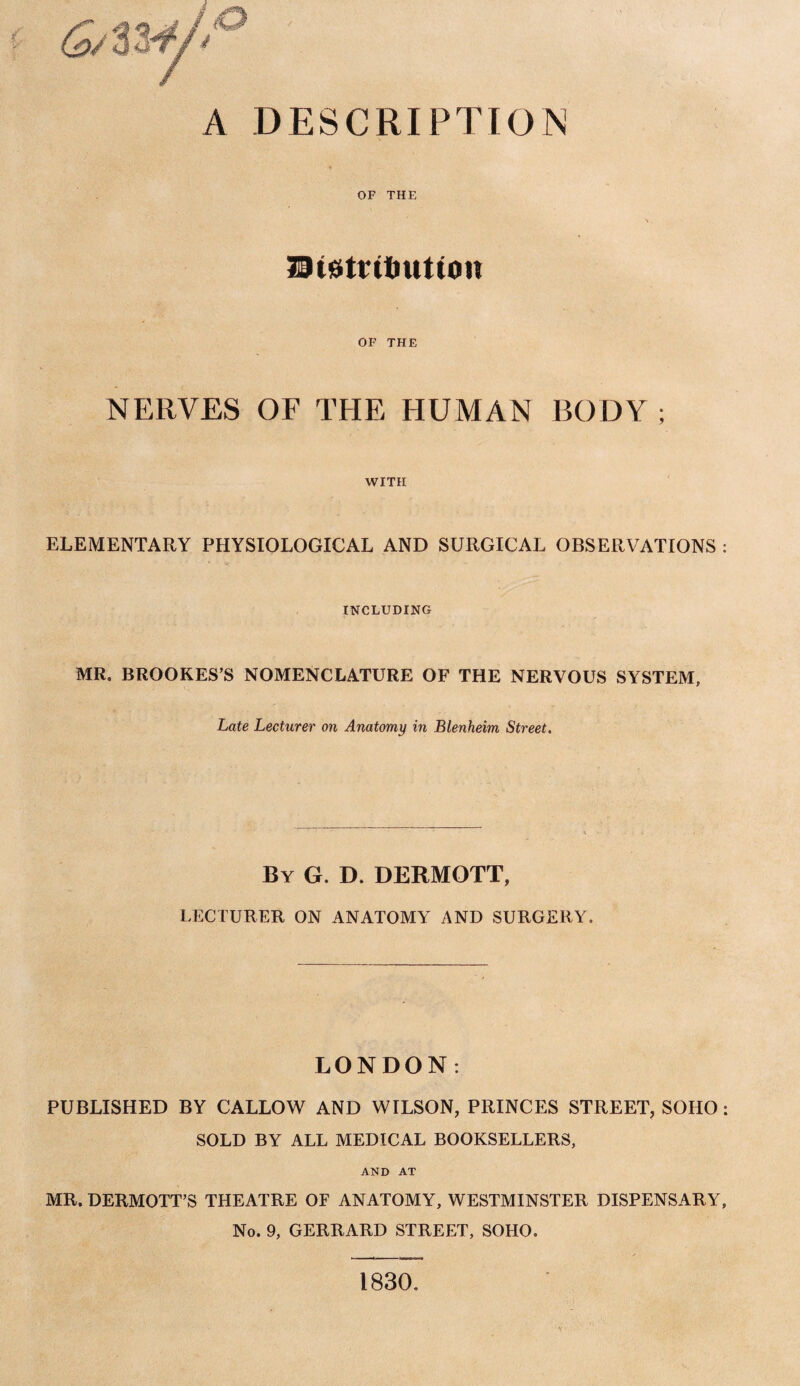 A DESCRIPTION OF THE 29(0trit>ut(on OF THE NERVES OF THE HUMAN BODY ; WITH ELEMENTARY PHYSIOLOGICAL AND SURGICAL OBSERVATIONS : INCLUDING MR. BROOKES’S NOMENCLATURE OF THE NERVOUS SYSTEM, Late Lecturer on Anatomy in Blenheim Street. By G. D. DERMOTT, LECTURER ON ANATOMY AND SURGERY. LONDON: PUBLISHED BY CALLOW AND WILSON, PRINCES STREET, SOHO: SOLD BY ALL MEDICAL BOOKSELLERS, AND AT MR. DERMOTT’S THEATRE OF ANATOMY, WESTMINSTER DISPENSARY, No. 9, GERRARD STREET, SOHO. 1830. V