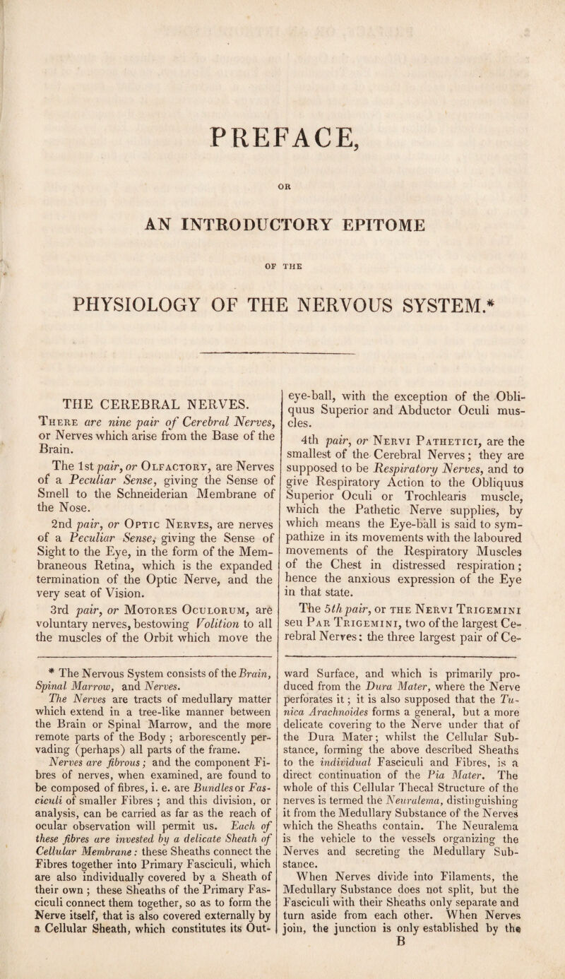 PREFACE, OR AN INTRODUCTORY EPITOME OF THE PHYSIOLOGY OF THE NERVOUS SYSTEM * THE CEREBRAL NERVES. There are nine pair of Cerebral Nerves, or Nerves which arise from the Base of the Brain. The 1st pair, or Olfactory, are Nerves of a Peculiar Sense, giving the Sense of Smell to the Schneiderian Membrane of the Nose. 2nd pair, or Optic Nerves, are nerves of a Peculiar Sense,• giving the Sense of Sight to the Eye, in the form of the Mem¬ braneous Retina, which is the expanded termination of the Optic Nerve, and the very seat of Vision. 3rd pair, or Motores Oculorum, are voluntary nerves, bestowing Volition to all the muscles of the Orbit which move the * The Nervous System consists of the Brain, Spinal Marrow, and Nerves. The Nerves are tracts of medullary matter which extend in a tree-like manner between the Brain or Spinal Marrow, and the more remote parts of the Body ; arborescently per¬ vading (perhaps) all parts of the frame. Nerves are fibrous; and the component Fi¬ bres of nerves, when examined, are found to be composed of fibres, i. e. are Bundles or Fas¬ ciculi of smaller Fibres ; and this division, or analysis, can be carried as far as the reach of ocular observation will permit us. Each of these fibres are invested by a delicate Sheath of Cellular Membrane: these Sheaths connect the Fibres together into Primary Fasciculi, which are also individually covered by a Sheath of their own ; these Sheaths of the Primary Fas- ciculi connect them together, so as to form the Nerve itself, that is also covered externally by a Cellular Sheath, which constitutes its Out- 1 eye-ball, with the exception of the Obli- quus Superior and Abductor Oculi mus¬ cles. 4th pair, or Nervi Patiietici, are the smallest of the Cerebral Nerves; they are supposed to be Respiratory Nerves, and to give Respiratory Action to the Obliquus Superior Oculi or Trochlearis muscle, which the Pathetic Nerve supplies, by which means the Eye-ball is said to sym¬ pathize in its movements with the laboured movements of the Respiratory Muscles of the Chest in distressed respiration ; hence the anxious expression of the Eye in that state. The 5thpair, or the Nervi Trigemini seu Par Trigemini, two of the largest Ce¬ rebral Nerves: the three largest pair of Ce- ward Surface, and which is primarily pro¬ duced from the Dura Mater, where the Nerve perforates it; it is also supposed that the Tu¬ nica Arachnoides forms a general, but a more delicate covering to the Nerve under that of the Dura Mater; whilst the Cellular Sub¬ stance, forming the above described Sheaths to the individual Fasciculi and Fibres, is a direct continuation of the Via Mater. The whole of this Cellular Thecal Structure of the nerves is termed the Neuralerna, distinguishing it from the Medullary Substance of the Nerves which the Sheaths contain. The Neuralerna is the vehicle to the vessels organizing the Nerves and secreting the Medullary Sub¬ stance. When Nerves divide into Filaments, the Medullary Substance does not split, but the Fasciculi with their Sheaths only separate and turn aside from each other. When Nerves join, the junction is only established by the B