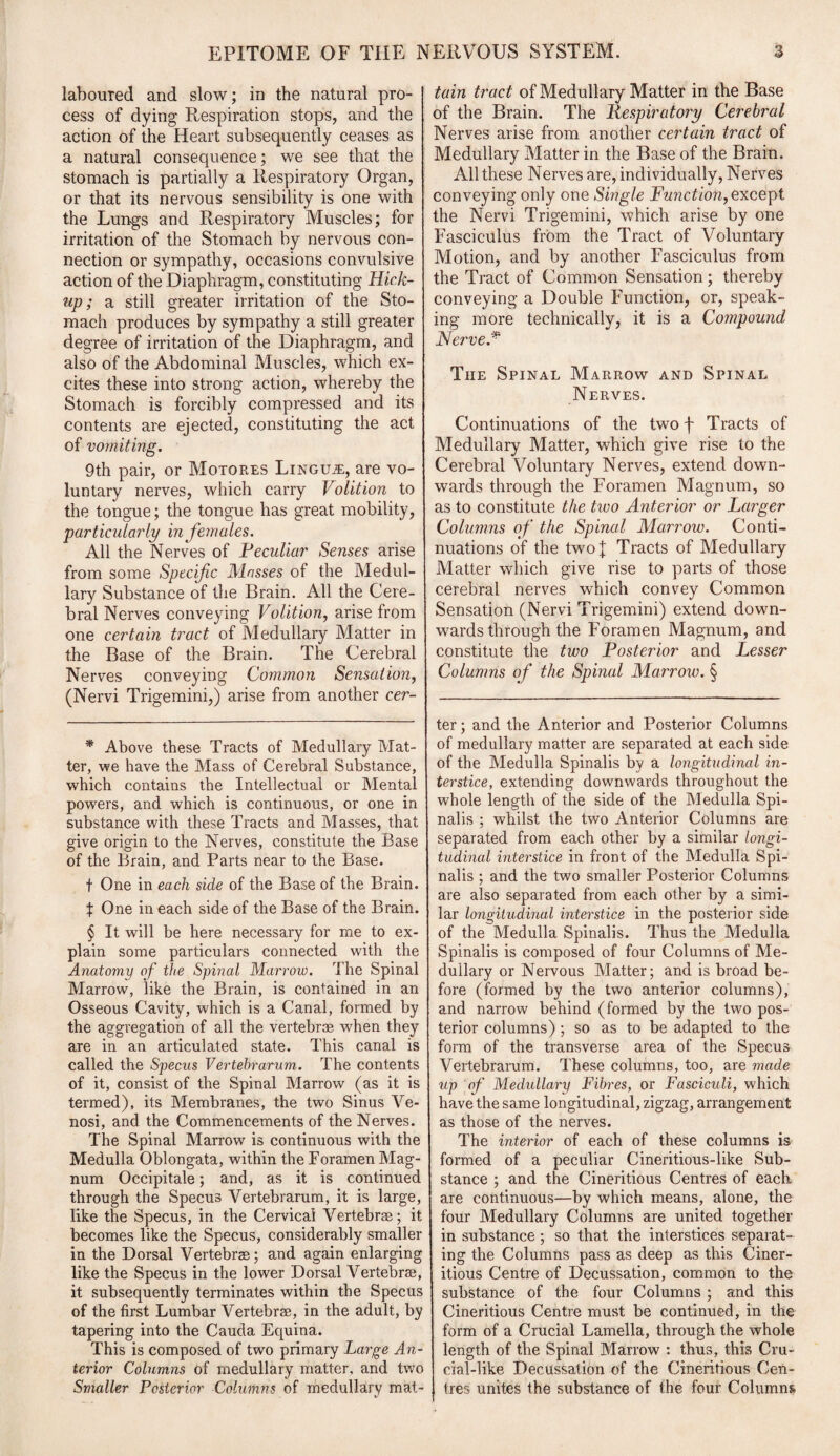 laboured and slow; in the natural pro¬ cess of dying Respiration stops, and the action of the Heart subsequently ceases as a natural consequence; we see that the stomach is partially a Respiratory Organ, or that its nervous sensibility is one with the Lungs and Respiratory Muscles; for irritation of the Stomach by nervous con¬ nection or sympathy, occasions convulsive action of the Diaphragm, constituting Hick- up; a still greater irritation of the Sto¬ mach produces by sympathy a still greater degree of irritation of the Diaphragm, and also of the Abdominal Muscles, which ex¬ cites these into strong action, whereby the Stomach is forcibly compressed and its contents are ejected, constituting the act of vomiting. 9th pair, or Motores Lingua, are vo¬ luntary nerves, which carry Volition to the tongue; the tongue has great mobility, particularly in females. All the Nerves of Peculiar Senses arise from some Specific Masses of the Medul¬ lary Substance of the Brain. All the Cere¬ bral Nerves conveying Volition, arise from one certain tract of Medullary Matter in the Base of the Brain. The Cerebral Nerves conveying Common Sensation, (Nervi Trigemini,) arise from another cer¬ * Above these Tracts of Medullary Mat¬ ter, we have the Mass of Cerebral Substance, which contains the Intellectual or Mental powers, and which is continuous, or one in substance with these Tracts and Masses, that give origin to the Nerves, constitute the Base of the Brain, and Parts near to the Base. t One in each side of the Base of the Brain. X One in each side of the Base of the Brain. § It will be here necessary for me to ex¬ plain some particulars connected with the Anatomy of the Spinal Marrow. The Spinal Marrow, like the Brain, is contained in an Osseous Cavity, which is a Canal, formed by the aggregation of all the vertebrae when they are in an articulated state. This canal is called the Specus Vertebrarum. The contents of it, consist of the Spinal Marrow (as it is termed), its Membranes, the two Sinus Ve- nosi, and the Commencements of the Nerves. The Spinal Marrow is continuous with the Medulla Oblongata, within the Foramen Mag¬ num Occipitale; and, as it is continued through the Specus Vertebrarum, it is large, like the Specus, in the Cervical Vertebrae; it becomes like the Specus, considerably smaller in the Dorsal Vertebrae; and again enlarging like the Specus in the lower Dorsal Vertebrae, it subsequently terminates within the Specus of the first Lumbar Vertebrae, in the adult, by tapering into the Cauda Equina. This is composed of two primary Large An¬ terior Columns of medullary matter, and two Smaller Posterior Columns of medullary mat- tain tract of Medullary Matter in the Base of the Brain. The Respiratory Cerebral Nerves arise from another certain tract of Medullary Matter in the Base of the Brain. All these Nerves are, individually, Nerves conveying only one Single Function, except the Nervi Trigemini, which arise by one Fasciculus from the Tract of Voluntary Motion, and by another Fasciculus from the Tract of Common Sensation; thereby conveying a Double Function, or, speak¬ ing more technically, it is a Compound Nerve* * * § The Spinal Marrow and Spinal Nerves. Continuations of the two f Tracts of Medullary Matter, which give rise to the Cerebral Voluntary Nerves, extend down¬ wards through the Foramen Magnum, so as to constitute the tivo Anterior or Larger Columns of the Spinal Marrow. Conti¬ nuations of the two | Tracts of Medullary Matter which give rise to parts of those cerebral nerves which convey Common Sensation (Nervi Trigemini) extend down¬ wards through the Foramen Magnum, and constitute the two Posterior and Lesser Columns ofi the Spinal Marrow. § ter; and the Anterior and Posterior Columns of medullary matter are separated at each side of the Medulla Spinalis by a longitudinal in¬ terstice, extending downwards throughout the whole length of the side of the Medulla Spi¬ nalis ; whilst the two Anterior Columns are separated from each other by a similar longi¬ tudinal interstice in front of the Medulla Spi¬ nalis ; and the two smaller Posterior Columns are also separated from each other by a simi¬ lar longitudinal interstice in the posterior side of the Medulla Spinalis. Thus the Medulla Spinalis is composed of four Columns of Me¬ dullary or Nervous Matter; and is broad be¬ fore (formed by the two anterior columns), and narrow behind (formed by the two pos¬ terior columns) ; so as to be adapted to the form of the transverse area of the Specus Vertebrarum. These columns, too, are made up of Medullary Fibres, or Fasciculi, which have the same longitudinal, zigzag, arrangement as those of the nerves. The interior of each of these columns is formed of a peculiar Cineritious-like Sub¬ stance ; and the Cineritious Centres of each are continuous—by which means, alone, the four Medullary Columns are united together in substance ; so that the interstices separat¬ ing the Columns pass as deep as this Ciner¬ itious Centre of Decussation, common to the substance of the four Columns; and this Cineritious Centre must be continued, in the form of a Crucial Lamella, through the whole length of the Spinal Marrow : thus, this Cru¬ cial-like Decussation of the Cineritious Cen¬ tres unites the substance of the four Columns