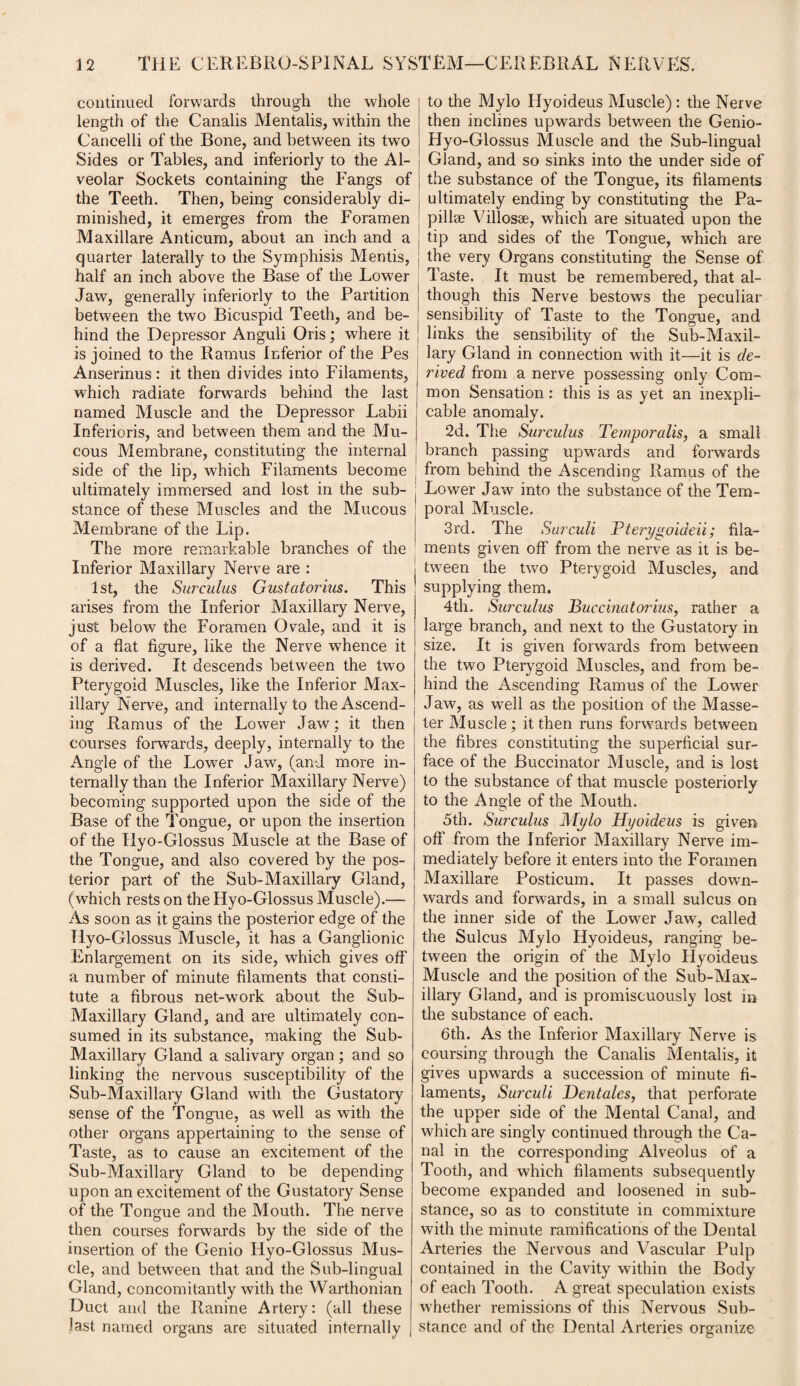 continued forwards through the whole length of the Canalis Mentalis, within the Cancelli of the Bone, and between its two Sides or Tables, and inferiorly to the Al¬ veolar Sockets containing the Fangs of the Teeth. Then, being considerably di¬ minished, it emerges from the Foramen Maxillare Anticum, about an inch and a quarter laterally to the Symphisis Mentis, half an inch above the Base of the Lower Jaw, generally inferiorly to the Partition between the two Bicuspid Teeth, and be¬ hind the Depressor Anguli Oris; where it is joined to the Ramus Inferior of the Pes Anserinus : it then divides into Filaments, which radiate forwards behind the last named Muscle and the Depressor Labii Inferioris, and between them and the Mu¬ cous Membrane, constituting the internal side of the lip, which Filaments become ultimately immersed and lost in the sub¬ stance of these Muscles and the Mucous Membrane of the Lip. The more remarkable branches of the Inferior Maxillary Nerve are : 1st, the Surculus Gustatorius. This arises from the Inferior Maxillary Nerve, just below the Foramen Ovale, and it is of a flat figure, like the Nerve whence it is derived. It descends between the two Pterygoid Muscles, like the Inferior Max¬ illary Nerve, and internally to the Ascend¬ ing Ramus of the Lower Jaw; it then courses forwards, deeply, internally to the Angle of the Lower Jaw, (and more in¬ ternally than the Inferior Maxillary Nerve) becoming supported upon the side of the Base of the Tongue, or upon the insertion of the Ilyo-Glossus Muscle at the Base of the Tongue, and also covered by the pos¬ terior part of the Sub-Maxillary Gland, (which rests on the Hyo-Glossus Muscle).— As soon as it gains the posterior edge of the Hyo-Glossus Muscle, it has a Ganglionic Enlargement on its side, which gives off a number of minute filaments that consti¬ tute a fibrous net-work about the Sub- Maxillary Gland, and are ultimately con¬ sumed in its substance, making the Sub- Maxillary Gland a salivary organ ; and so linking the nervous susceptibility of the Sub-Maxillary Gland with the Gustatory sense of the Tongue, as well as with the other organs appertaining to the sense of Taste, as to cause an excitement of the Sub-Maxillary Gland to be depending upon an excitement of the Gustatory Sense of the Tongue and the Mouth. The nerve then courses forwards by the side of the insertion of the Genio Hyo-Glossus Mus¬ cle, and between that and the Sub-lingual Gland, concomitantly with the Warthonian Duct and the Ranine Artery: (all these last named organs are situated internally j | to the Mylo Ilyoideus Muscle): the Nerve then inclines upwards between the Genio- Hyo-Glossus Muscle and the Sub-lingual Gland, and so sinks into the under side of the substance of the Tongue, its filaments ultimately ending by constituting the Pa¬ pillae Villosse, which are situated upon the . tip and sides of the Tongue, which are the very Organs constituting the Sense of Taste. It must be remembered, that al- | though this Nerve bestows the peculiar | sensibility of Taste to the Tongue, and ; Enks the sensibility of the Sub-Maxil¬ lary Gland in connection with it—it is de¬ rived from a nerve possessing only Com¬ mon Sensation: this is as yet an inexpli¬ cable anomaly. 2d. The Surculus Temporalis, a small branch passing upwards and forwards from behind the Ascending Ramus of the Lower Jaw into the substance of the Tem¬ poral Muscle. 3rd. The Surculi Pterygoideii; fila¬ ments given off from the nerve as it is be¬ tween the two Pterygoid Muscles, and supplying them. 4th. Surculus Buccinatorius, rather a large branch, and next to the Gustatory in size. It is given forwards from between the two Pterygoid Muscles, and from be¬ hind the Ascending Ramus of the Lower Jaw, as well as the position of the Masse- ter Muscle; it then runs forwards between the fibres constituting the superficial sur¬ face of the Buccinator Muscle, and is lost to the substance of that muscle posteriorly to the Angle of the Mouth. 5th. Surculus Mylo Hyoideus is given off from the Inferior Maxillary Nerve im¬ mediately before it enters into the Foramen Maxillare Posticum. It passes down¬ wards and forwards, in a small sulcus on the inner side of the Lower Jaw, called the Sulcus Mylo Hyoideus, ranging be¬ tween the origin of the Mylo Hyoideus Muscle and the position of the Sub-Max¬ illary Gland, and is promiscuously lost m the substance of each. 6th. As the Inferior Maxillary Nerve is coursing through the Canalis Mentalis, it gives upwards a succession of minute fi¬ laments, Surculi Dentales, that perforate the upper side of the Mental Canal, and which are singly continued through the Ca¬ nal in the corresponding Alveolus of a Tooth, and which filaments subsequently become expanded and loosened in sub¬ stance, so as to constitute in commixture with the minute ramifications of the Dental Arteries the Nervous and Vascular Pulp contained in the Cavity within the Body of each Tooth. A great speculation exists whether remissions of this Nervous Sub¬ stance and of the Dental Arteries organize