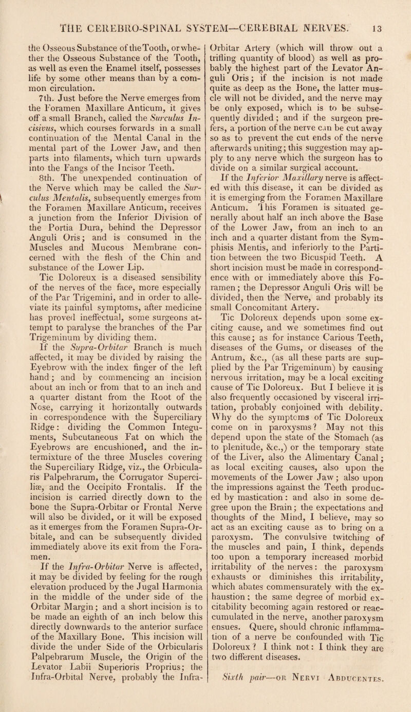 the Osseous Substance oftheTooth, or whe¬ ther the Osseous Substance of the Tooth, as well as even the Enamel itself, possesses life by some other means than by a com¬ mon circulation. 7th. Just before the Nerve emerges from the Foramen Maxillare Anticum, it gives off a small Branch, called the Surculus In- cisivus, which courses forwards in a small continuation of the Mental Canal in the mental part of the Lower Jaw, and then parts into filaments, which turn upwards into the Fangs of the Incisor Teeth. 8th. The unexpended continuation of the Nerve which may be called the Sur¬ culus Mentalis, subsequently emerges from the Foramen Maxillare Anticum, receives a junction from the Inferior Division of the Portia Dura, behind the Depressor Anguli Oris; and is consumed in the Muscles and Mucous Membrane con¬ cerned with the flesh of the Chin and substance of the Lower Lip. Tic Doloreux is a diseased sensibility of the nerves of the face, mere especially of the Par Trigemini, and in order to alle¬ viate its painful symptoms, after medicine has proved ineffectual, some surgeons at¬ tempt to paralyse the branches of the Par Trigeminum by dividing them. If the Supra- Or bitar Branch is much affected, it may be divided by raising the Eyebrow with the index finger of the left hand; and by commencing an incision about an inch or from that to an inch and a quarter distant from the Root of the Nose, carrying it horizontally outwards in correspondence with the Superciliary Ridge: dividing the Common Integu¬ ments, Subcutaneous Fat on which the Eyebrows are encushioned, and the in¬ termixture of the three Muscles covering the Superciliary Ridge, viz., the Orbicula¬ ris Palpebrarum, the Corrugator Superci- liae, and the Occipito Frontalis. If the incision is carried directly down to the bone the Supra-Orbitar or Frontal Nerve will also be divided, or it will be exposed as it emerges from the Foramen Supra-Or- bitale, and can be subsequently divided immediately above its exit from the Fora¬ men. If the Infra-Orbitar Nerve is affected, it may be divided by feeling for the rough elevation produced by the Jugal Iiarmonia in the middle of the under side of the Orbitar Margin; and a short incision is to be made an eighth of an inch below this directly downwards to the anterior surface of the Maxillary Bone. This incision will divide the under Side of the Orbicularis Palpebrarum Muscle, the Origin of the Levator Labii Superioris Proprius; the Infra-Orbital Nerve, probably the Infra- Orbitar Artery (which will throw out a trifling quantity of blood) as well as pro¬ bably the highest part of the Levator An¬ guli Oris; if the incision is not made quite as deep as the Bone, the latter mus¬ cle will not be divided, and the nerve may be only exposed, which is to be subse¬ quently divided; and if the surgeon pre¬ fers, a portion of the nerve can be cut away so as to prevent the cut ends of the nerve afterwards uniting; this suggestion may ap¬ ply to any nerve which the surgeon has to divide on a similar surgical account. If the Inferior Maxillary nerve is affect¬ ed with this disease, it can be divided as it is emerging from the Foramen Maxillare Anticum. lliis Foramen is situated ge¬ nerally about half an inch above the Base of the Lower Jaw, from an inch to an inch and a quarter distant from the Sym¬ phisis Mentis, and inferiorly to the Parti¬ tion between the two Bicuspid Teeth. A short incision must be made in correspond¬ ence with or immediately above this Fo¬ ramen; the Depressor Anguli Oris will be divided, then the Nerve, and probably its small Concomitant Artery. Tic Doloreux depends upon some ex¬ citing cause, and we sometimes find out this cause; as for instance Carious Teeth, diseases of the Gums, or diseases of the Antrum, &c., (as all these parts are sup¬ plied by the Par Trigeminum) by causing nervous irritation, may be a local exciting cause of Tic Doloreux. But I believe it is also frequently occasioned by visceral irri¬ tation, probably conjoined with debility. Why do the symptoms of Tic Doloreux come on in paroxysms? May not this depend upon the state of the Stomach (as to plenitude, &c.,) or the temporary state of the Liver, also the Alimentary Canal; as local exciting causes, also upon the movements of the Lower Jaw ; also upon the impressions against the Teeth produc¬ ed by mastication: and also in some de¬ gree upon the Brain; the expectations and thoughts of the Mind, I believe, may so act as an exciting cause as to bring on a paroxysm. The convulsive twitching of the muscles and pain, I think, depends too upon a temporary increased morbid irritability of the nerves: the paroxysm exhausts or diminishes this irritability, which abates commensurately with the ex¬ haustion ; the same degree of morbid ex¬ citability becoming again restored or reac¬ cumulated in the nerve, another paroxysm ensues. Quere, should chronic inflamma¬ tion of a nerve be confounded with Tic Doloreux ? I think not: I think they are two different diseases. Sixth pair—or Nervi Abducentes.