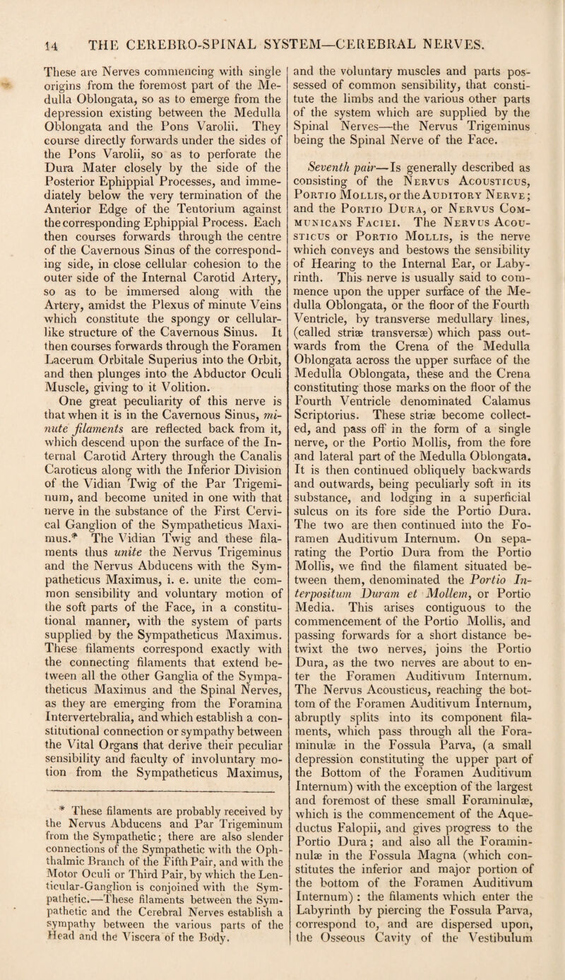 These are Nerves commencing with single origins from the foremost part of the Me¬ dulla Oblongata, so as to emerge from the depression existing between the Medulla Oblongata and the Pons Varolii. They course directly forwards under the sides of the Pons Varolii, so as to perforate the Dura Mater closely by the side of the Posterior Ephippial Processes, and imme¬ diately below the very termination of the Anterior Edge of the Tentorium against the corresponding Ephippial Process. Each then courses forwards through the centre of the Cavernous Sinus of the correspond¬ ing side, in close cellular cohesion to the outer side of the Internal Carotid Artery, so as to be immersed along with the Artery, amidst the Plexus of minute Veins which constitute the spongy or cellular- like structure of the Cavernous Sinus. It then courses forwards through the Foramen Lacerum Orbitale Superius into the Orbit, and then plunges into the Abductor Oculi Muscle, giving to it Volition. One great peculiarity of this nerve is that when it is in the Cavernous Sinus, mi¬ nute filaments are reflected back from it, which descend upon the surface of the In¬ ternal Carotid Artery through the Canalis Caroticus along witli the Inferior Division of the Vidian Twig of the Par Trigemi- nura, and become united in one with that nerve in the substance of the First Cervi¬ cal Ganglion of the Sympatheticus Maxi¬ mus.* The Vidian Twig and these fila¬ ments thus unite the Nervus Trigeminus and the Nervus Abducens with the Sym¬ patheticus Maximus, i. e. unite the com¬ mon sensibility and voluntary motion of the soft parts of the Face, in a constitu¬ tional manner, with the system of parts supplied by the Sympatheticus Maximus. These filaments correspond exactly with the connecting filaments that extend be¬ tween all the other Ganglia of the Sympa¬ theticus Maximus and the Spinal Nerves, as they are emerging from the Foramina Intervertebralia, and which establish a con¬ stitutional connection or sympathy between the Vital Organs that derive their peculiar sensibility and faculty of involuntary mo¬ tion from the Sympatheticus Maximus, * These filaments are probably received by the Nervus Abducens and Par Trigeminum from the Sympathetic; there are also slender connections of the Sympathetic with the Oph¬ thalmic Branch of the Fifth Pair, and with the Motor Oculi or Third Pair, by which the Len¬ ticular-Ganglion is conjoined with the Sym¬ pathetic.—These filaments between the Sym¬ pathetic and the Cerebral Nerves establish a sympathy between the various parts of the Head and the Viscera of the Body. and the voluntary muscles and parts pos¬ sessed of common sensibility, that consti¬ tute the limbs and the various other parts of the system which are supplied by the Spinal Nerves—the Nervus Trigeminus being the Spinal Nerve of the Face. Seventh pair—Is generally described as consisting of the Nervus Acousticus, Portio Mollis, or the Auditory Nerve; and the Portio Dura, or Nervus Com- municans Faciei. The Nervus Acou¬ sticus or Portio Mollis, is the nerve which conveys and bestows the sensibility of Hearing to the Internal Ear, or Laby¬ rinth. This nerve is usually said to com¬ mence upon the upper surface of the Me¬ dulla Oblongata, or the floor of the Fourth Ventricle, by transverse medullary lines, (called strise transversse) which pass out¬ wards from the Crena of the Medulla Oblongata across the upper surface of the Medulla Oblongata, these and the Crena constituting those marks on the floor of the Fourth Ventricle denominated Calamus Scriptorius. These striae become collect¬ ed, and pass off in the form of a single nerve, or the Portio Mollis, from the fore and lateral part of the Medulla Oblongata. It is then continued obliquely backwards and outwards, being peculiarly soft in its substance, and lodging in a superficial sulcus on its fore side the Portio Dura. The two are then continued into the Fo¬ ramen Auditivum Internum. On sepa¬ rating the Portio Dura from the Portio Mollis, we find the filament situated be¬ tween them, denominated the Portio In- terpositum Durum et Mo Hem, or Portio Media. This arises contiguous to the commencement of the Portio Mollis, and passing forwards for a short distance be¬ twixt the two nerves, joins the Portio Dura, as the two nerves are about to en¬ ter the Foramen Auditivum Internum. The Nervus Acousticus, reaching the bot¬ tom of the Foramen Auditivum Internum, abruptly splits into its component fila¬ ments, which pass through all the Fora- minulse in the Fossula Parva, (a small depression constituting the upper part of the Bottom of the Foramen Auditivum Internum) with the exception of the largest and foremost of these small Foraminulae, which is the commencement of the Aque- ductus Falopii, and gives progress to the Portio Dura; and also all the Foramin- nulse in the Fossula Magna (which con¬ stitutes the inferior and major portion of the bottom of the Foramen Auditivum Internum) : the filaments which enter the Labyrinth by piercing the Fossula Parva, correspond to, and are dispersed upon, the Osseous Cavity of the Vestibulum