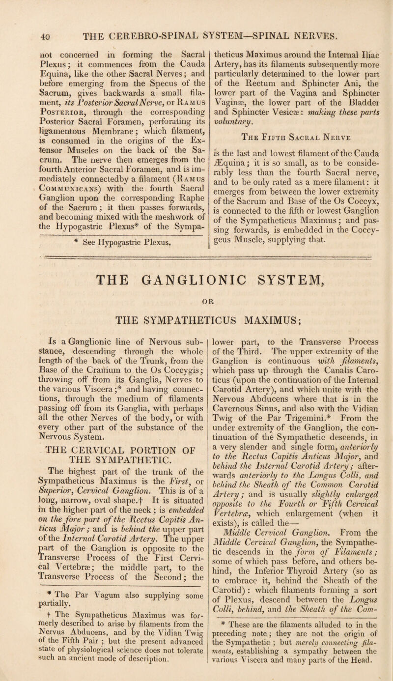not concerned in forming the Sacral Plexus; it commences from the Cauda Equina, like the other Sacral Nerves; and before emerging from the Specus of the Sacrum, gives backwards a small fila¬ ment, its Posterior SacralNerve, or Ramus Posterior, through the corresponding Posterior Sacral Foramen, perforating its ligamentous Membrane; which filament, is consumed in the origins of the Ex¬ tensor Muscles on the back of the Sa¬ crum. The nerve then emerges from the fourth Anterior Sacral Foramen, and is im¬ mediately connectedby a filament (Ramus Comm unicans) with the fourth Sacral Ganglion upon the corresponding Raphe of the Sacrum; it then passes forwards, and becoming mixed with the meshwork of the Hypogastric Plexus* of the Sympa- * See Hypogastric Plexus. theticus Maximus around the Internal Iliac Artery, has its filaments subsequently more particularly determined to the lower part of the Rectum and Sphincter Ani, the lower part of the Vagina and Sphincter Vaginae, the lower part of the Bladder and Sphincter Vesicse: making these pa7ds voluntary. The Fifth Sacral Nerve is the last and lowest filament of the Cauda ./Equina; it is so small, as to be conside¬ rably less than the fourth Sacral nerve, and to be only rated as a mere filament: it emerges from between the lower extremity of the Sacrum and Base of the Os Coccyx, is connected to the fifth or lowest Ganglion of the Sympatheticus Maximus; and pas¬ sing forwards, is embedded in the Coccy- geus Muscle, supplying that. THE GANGLIONIC SYSTEM, OR THE SYMPATHETICUS MAXIMUS; Is a Ganglionic line of Nervous sub¬ stance, descending through the whole length of the back of the Trunk, from the Base of the Cranium to the Os Coccygis; throwing off from its Ganglia, Nerves to the various Viscera ;* and having connec¬ tions, through the medium of filaments passing off from its Ganglia, with perhaps all the other Nerves of the body, or with every other part of the substance of the Nervous System. THE CERVICAL PORTION OF THE SYMPATHETIC. The highest part of the trunk of the Sympatheticus Maximus is the First7 or Superior, Cervical Ganglion. This is of a long, narrow, oval shape.f It is situated in the higher part of the neck; is embedded on the fore part of the Pectus Capitis An- ticus Major; and is behind the upper part of the Internal Carotid Artery. The upper part of the Ganglion is opposite to the Transverse Process of the First Cervi¬ cal Vertebrae; the middle part, to the Transverse Process of the Second; the * The Par Vagum also supplying some partially. t The Sympatheticus Maximus was for¬ merly described to arise by filaments from the Nervus Abducens, and by the Vidian Twig of the Fifth Pair ; but the present advanced state of physiological science does not tolerate such an ancient mode of description. lower part, to the Transverse Process of the Third. The upper extremity of the Ganglion is continuous with filaments, which pass up through the Canaiis Caro- ticus (upon the continuation of the Internal Carotid Artery), and which unite with the Nervous Abducens where that is in the Cavernous Sinus, and also with the Vidian Twig of the Par Trigemini.* From the under extremity of the Ganglion, the con¬ tinuation of the Sympathetic descends, in a very slender and single form, anteriorly to the Rectus Capitis Anticus Major, and behind the Internal Carotid Artery; after¬ wards anteriorly to the Longus Colli, and behind the Sheath of the Common Carotid Artery; and is usually slightly enlarged opposite to the Fourth or Fifth Cervical Vertebra, which enlargement (when it exists), is called the— Middle Cervical Ganglion. From the Middle Cervical Ganglion, the Sympathe¬ tic descends in the form of Filaments; some of which pass before, and others be¬ hind, the Inferior Thyroid Artery (so as to embrace it, behind the Sheath of the Carotid) : which filaments forming a sort of Plexus, descend between the Longus Colli, behind, and the Sheath of the Com- * These are the filaments alluded to in the preceding note ; they are not the origin of the Sympathetic ; but merely connecting fila¬ ments, establishing a sympathy between the various Viscera and many parts of the Head.