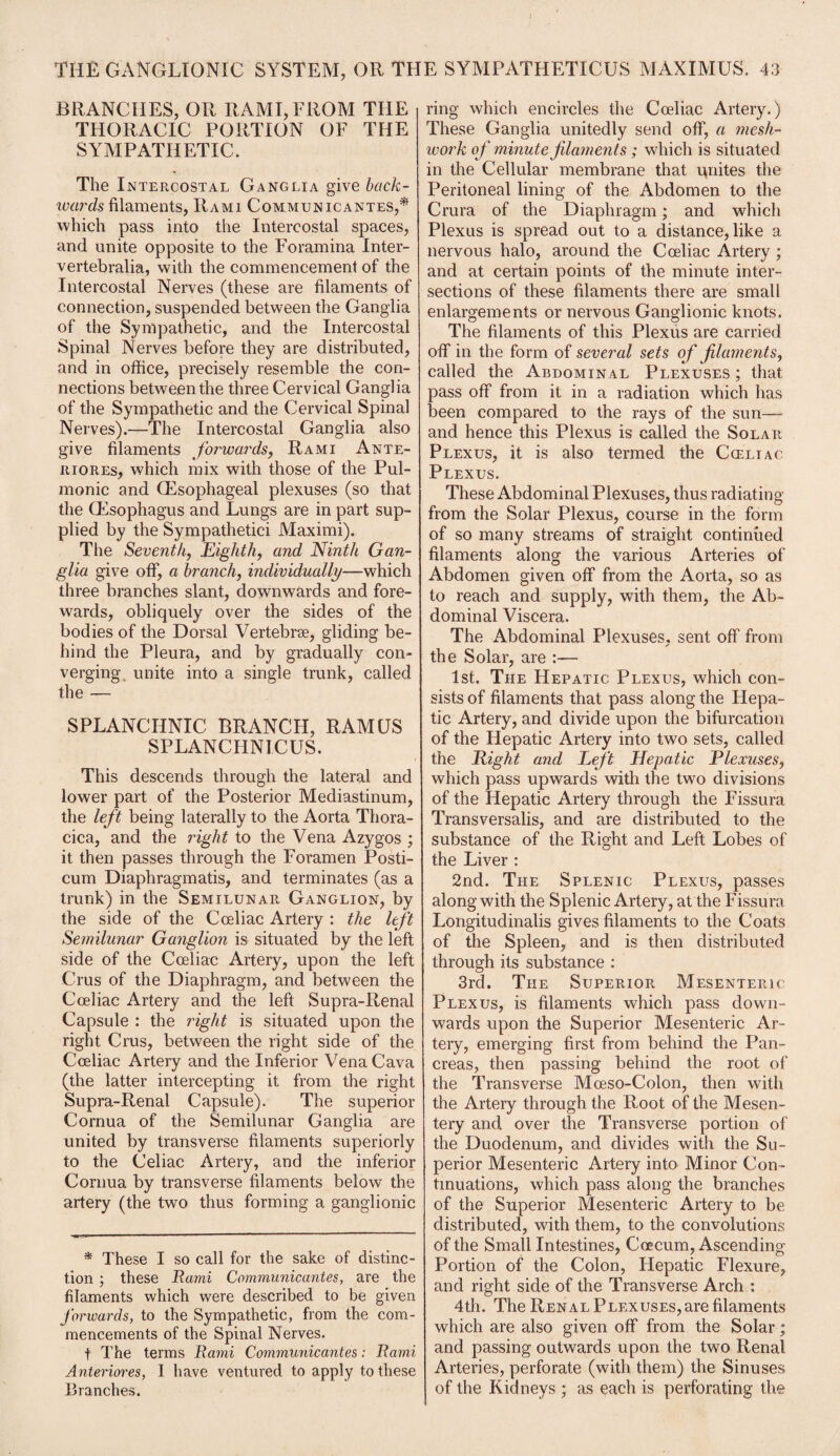 BRANCHES, OR RAMI, FROM THE THORACIC PORTION OF THE SYMPATHETIC. The Intercostal Ganglia give back- wards filaments, Rami Communicantes,* which pass into the Intercostal spaces, and unite opposite to the Foramina Inter- vertebralia, with the commencement of the Intercostal Nerves (these are filaments of connection, suspended between the Ganglia of the Sympathetic, and the Intercostal Spinal Nerves before they are distributed, and in office, precisely resemble the con¬ nections between the three Cervical Ganglia of the Sympathetic and the Cervical Spinal Nerves).—The Intercostal Ganglia also give filaments forwards, Rami Ante- riores, which mix with those of the Pul¬ monic and (Esophageal plexuses (so that the (Esophagus and Lungs are in part sup¬ plied by the Sympathetic! Maximi). The Seventh, Eighth, and Ninth Gan¬ glia give off, a branch, individually—which three branches slant, downwards and fore¬ wards, obliquely over the sides of the bodies of the Dorsal Vertebrae, gliding be¬ hind the Pleura, and by gradually con¬ verging unite into a single trunk, called the — SPLANCHNIC BRANCH, RAMUS SPLANCHNICUS. This descends through the lateral and lower part of the Posterior Mediastinum, the left being laterally to the Aorta Thora- cica, and the right to the Vena Azygos ; it then passes through the Foramen Posti- cum Diaphragmatis, and terminates (as a trunk) in the Semilunar Ganglion, by the side of the Coeliac Artery : the left Semilunar Ganglion is situated by the left side of the Coeliac Artery, upon the left Crus of the Diaphragm, and between the Coeliac Artery and the left Supra-Renal Capsule : the right is situated upon the right Crus, between the right side of the Coeliac Artery and the Inferior Vena Cava (the latter intercepting it from the right Supra-Renal Capsule). The superior Cornua of the Semilunar Ganglia are united by transverse filaments superiorly to the Celiac Artery, and the inferior Cornua by transverse filaments below the artery (the two thus forming a ganglionic * These I so call for the sake of distinc¬ tion ; these Rami Communicantes, are the filaments which were described to be given forwards, to the Sympathetic, from the com¬ mencements of the Spinal Nerves. f The terms Rami Communicantes: Rami Anteriores, I have ventured to apply to these Branches. ring which encircles the Coeliac Artery.) These Ganglia unitedly send off, a mesh- work of minute filaments ; which is situated in the Cellular membrane that u,nites the Peritoneal lining of the Abdomen to the Crura of the Diaphragm; and which Plexus is spread out to a distance, like a nervous halo, around the Coeliac Artery ; and at certain points of the minute inter¬ sections of these filaments there are small enlargements or nervous Ganglionic knots. The filaments of this Plexus are carried off in the form of several sets of filaments, called the Abdominal Plexuses; that pass off from it in a radiation which has been compared to the rays of the sun— and hence this Plexus is called the Solar Plexus, it is also termed the Coeliac Plexus. These Abdominal Plexuses, thus radiating from the Solar Plexus, course in the form of so many streams of straight continued filaments along the various Arteries of Abdomen given off from the Aorta, so as to reach and supply, with them, the Ab¬ dominal Viscera. The Abdominal Plexuses, sent off from the Solar, are :— 1st. The Hepatic Plexus, which con¬ sists of filaments that pass along the Hepa¬ tic Artery, and divide upon the bifurcation of the Hepatic Artery into two sets, called the Night and Left Hepatic Plexuses, which pass upwards with the two divisions of the Hepatic Artery through the Fissura Transversalis, and are distributed to the substance of the Right and Left Lobes of the Liver : 2nd. The Splenic Plexus, passes along with the Splenic Artery, at the Fissura Longitudinalis gives filaments to the Coats of the Spleen, and is then distributed through its substance : 3rd. The Superior Mesenteric Plexus, is filaments which pass down¬ wards upon the Superior Mesenteric Ar¬ tery, emerging first from behind the Pan¬ creas, then passing behind the root of the Transverse Moeso-Colon, then with the Artery through the Root of the Mesen¬ tery and over the Transverse portion of the Duodenum, and divides with the Su¬ perior Mesenteric Artery into Minor Con¬ tinuations, which pass along the branches of the Superior Mesenteric Artery to be distributed, with them, to the convolutions of the Small Intestines, Coecum, Ascending Portion of the Colon, Hepatic Flexure, and right side of the Transverse Arch : 4th. The Renal Plexuses, are filaments which are also given off from the Solar; and passing outwards upon the two Renal Arteries, perforate (with them) the Sinuses of the Kidneys ; as each is perforating the