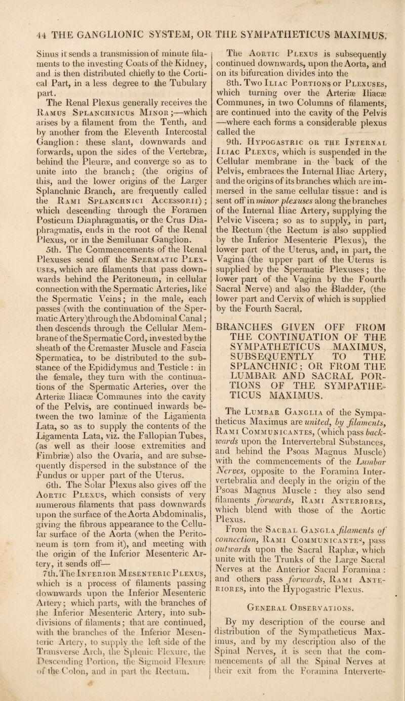 Sinus it sends a transmission of minute fila¬ ments to the investing Coats of the Kidney, and is then distributed chiefly to the Corti¬ cal Part, in a less degree to the Tubulary part. The Renal Plexus generally receives the Ramus Splanchnicus Minor;—which arises by a filament from the Tenth, and by another from the Eleventh Intercostal Ganglion: these slant, downwards and forwards, upon the sides of the Vertebrae, behind the Pleurae, and converge so as to unite into the branch; (the origins of this, and the lower origins of the Larger Splanchnic Branch, are frequently called the Rami Splanchnici Accessorii) ; which descending through the Foramen Posticum Diaphragmatis, or the Crus Dia- phragmatis, ends in the root of the Renal Plexus, or in the Semilunar Ganglion. 5th. The Commencements of the Renal Plexuses send off the Spermatic Plex¬ uses, which are filaments that pass down¬ wards behind the Peritoneum, in cellular connection with the Spermatic Arteries, like the Spermatic Veins; in the male, each passes (with the continuation of the Sper¬ matic Artery)through the Abdominal Canal; then descends through the Cellular Mem¬ brane of the Spermatic Cord, invested by the sheath of the Cremaster Muscle and Fascia Spermatica, to be distributed to the sub¬ stance of the Epididymus and Testicle : in the female, they turn with the continua¬ tions of the Spermatic Arteries, over the Arteri* Iliac* Communes into the cavity of the Pelvis, are continued inwards be¬ tween the two laminae of the Ligamenta Lata, so as to supply the contents of the Ligamenta Lata, viz. the Fallopian Tubes, (as well as their loose extremities and Fimbriae) also the Ovaria, and are subse¬ quently dispersed in the substance of the Fundus or upper part of the Uterus. 6th. The Solar Plexus also gives off the Aortic Plexus, which consists of very numerous filaments that pass downwards upon the surface of the Aorta Abdominalis, giving the fibrous appearance to the Cellu¬ lar surface of the Aorta (when the Perito¬ neum is torn from it), and meeting with the origin of the Inferior Mesenteric Ar¬ tery, it sends off— 7th.The Inferior Mesenteric Plexus, which is a process of filaments passing downwards upon the Inferior Mesenteric Artery; which parts, with the branches of the Inferior Mesenteric Artery, into sub¬ divisions of filaments; that are continued, with the branches of the Inferior Mesen¬ teric Artery, to supply the left side of the Transverse Arch, the Splenic Flexure, the Descending Portion, the Sigmoid Flexure of the Colon, and in part the Rectum. The Aortic Plexus is subsequently continued downwards, upon the Aorta, and on its bifurcation divides into the 8th. Two Iliac Portions or Plexuses, which turning over the Arteri* Iliac* Communes, in two Columns of filaments, are continued into the cavity of the Pelvis —where each forms a considerable plexus called the 9th. Hypogastric or the Internal Iliac Plexus, which is suspended in the Cellular membrane in the back of the Pelvis, embraces the Internal Iliac Artery, und the origins of its branches which are im¬ mersed in the same cellular tissue: and is sent off in minor plexuses along the branches of the Internal Iliac Artery, supplying the Pelvic Viscera; so as to supply, in part, the Rectum (the Rectum is also supplied by the Inferior Mesenteric Plexus), the lower part of the Uterus, and, in part, the Vagina (the upper part of the Uterus is supplied by the Spermatic Plexuses; the lower part of the Vagina by the Fourth Sacral Nerve) and also the Bladder, (the lower part and Cervix of which is supplied by the Fourth Sacral. BRANCHES GIVEN OFF FROM THE CONTINUATION OF THE SYMPATHETICUS MAXIMUS, SUBSEQUENTLY TO THE SPLANCHNIC; OR FROM THE LUMBAR AND SACRAL POR¬ TIONS OF THE SYMPATHE¬ TICUS MAXIMUS. The Lumbar Ganglia of the Sympa- theticus Maximus are united, by filaments, Rami Communicantes, (which pass back¬ wards upon the Intervertebral Substances, and behind the Psoas Magnus Muscle) with the commencements of the Lumbar Nerves, opposite to the Foramina Inter- vertebralia and deeply in the origin of the Psoas Magnus Muscle : they also send filaments forwards, Rami Anteriores, which blend with those of the Aortic Plexus. From the Sacral Gang la filaments of connection, Rami Communicante^, pass outwards upon the Sacral Raph*, which unite with the Trunks of the Large Sacral Nerves at the Anterior Sacral Foramina : and others pass forwards, Rami Ante¬ riores, into the Hypogastric Plexus. General Observations. By my description of the course and distribution of the Sympatheticus Max¬ imus, and by my description also of the Spinal Nerves, it is seen that the com¬ mencements of all the Spinal Nerves at their exit from the Foramina Intervene-