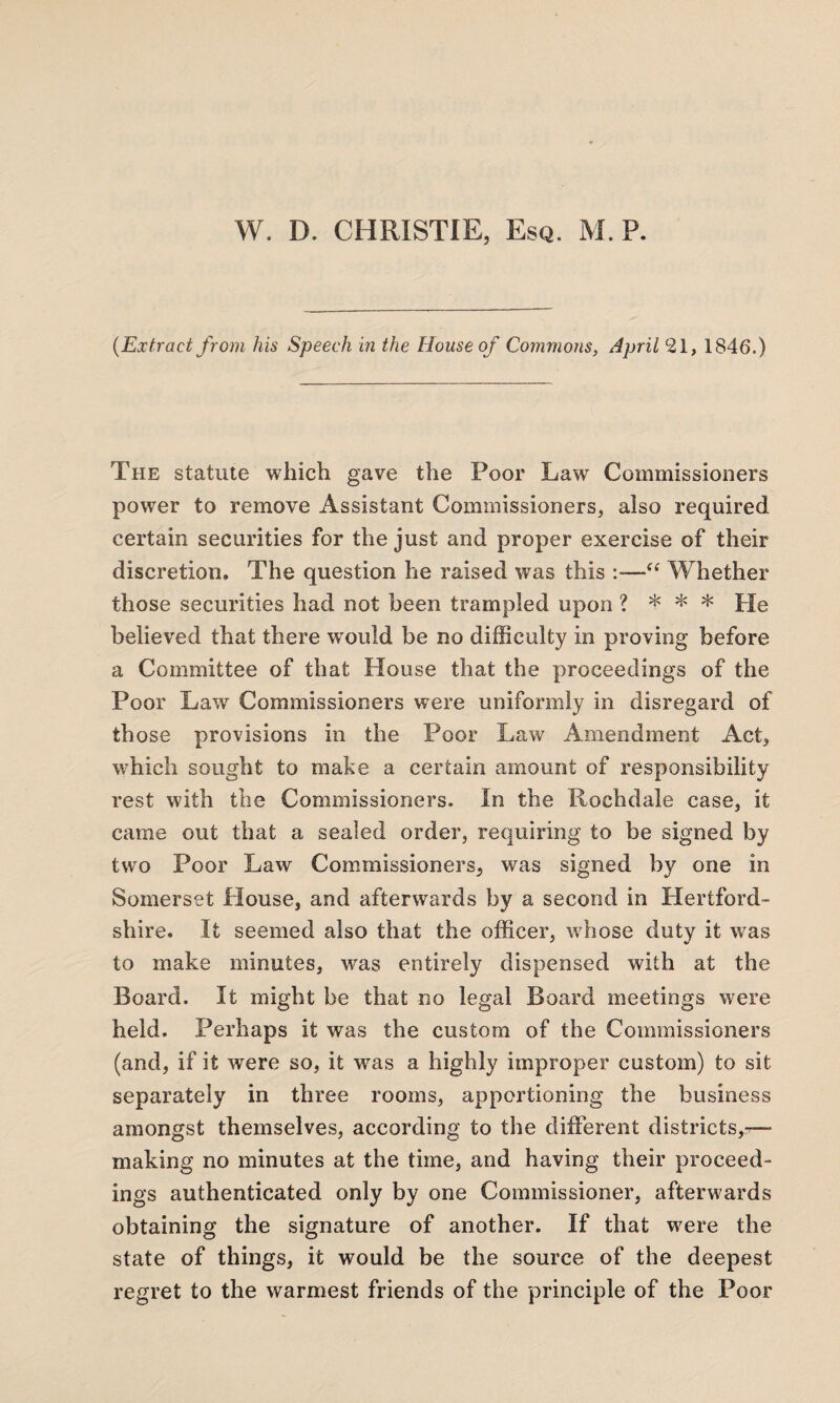 (Extract from his Speech in the House of Commons, April *21, 1846.) The statute which gave the Poor Law Commissioners power to remove Assistant Commissioners, also required certain securities for the just and proper exercise of their discretion. The question he raised was this :—“ Whether those securities had not been trampled upon ? * * * He believed that there would be no difficulty in proving before a Committee of that House that the proceedings of the Poor Law Commissioners were uniformly in disregard of those provisions in the Poor Law Amendment Act, which sought to make a certain amount of responsibility rest with the Commissioners. In the Rochdale case, it came out that a sealed order, requiring to be signed by two Poor Law Commissioners, was signed by one in Somerset House, and afterwards by a second in Hertford¬ shire. It seemed also that the officer, whose duty it was to make minutes, was entirely dispensed with at the Board. It might be that no legal Board meetings were held. Perhaps it was the custom of the Commissioners (and, if it were so, it was a highly improper custom) to sit separately in three rooms, apportioning the business amongst themselves, according to the different districts,— making no minutes at the time, and having their proceed¬ ings authenticated only by one Commissioner, afterwards obtaining the signature of another. If that were the state of things, it would be the source of the deepest regret to the warmest friends of the principle of the Poor