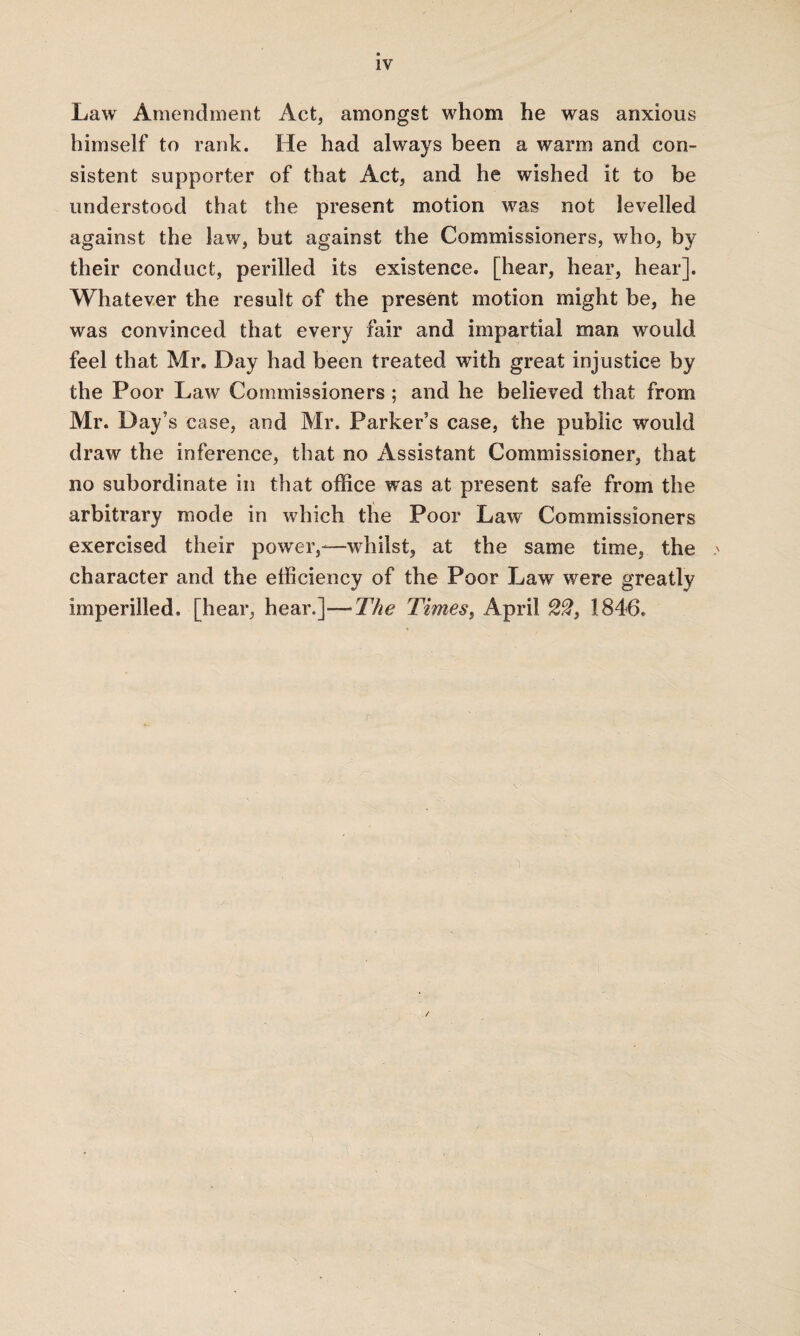 Law Amendment Act, amongst whom he was anxious himself to rank. He had always been a warm and con¬ sistent supporter of that Act, and he wished it to be understood that the present motion was not levelled against the law, but against the Commissioners, who, by their conduct, perilled its existence, [hear, hear, hear]. Whatever the result of the present motion might be, he was convinced that every fair and impartial man would feel that Mr. Day had been treated with great injustice by the Poor Law Commissioners ; and he believed that from Mr. Day’s case, and Mr. Parker’s case, the public would draw the inference, that no Assistant Commissioner, that no subordinate in that office was at present safe from the arbitrary mode in which the Poor Law Commissioners exercised their power,-—whilst, at the same time, the character and the efficiency of the Poor Law were greatly imperilled, [hear, hear.]—The Times, April 22, 1846.