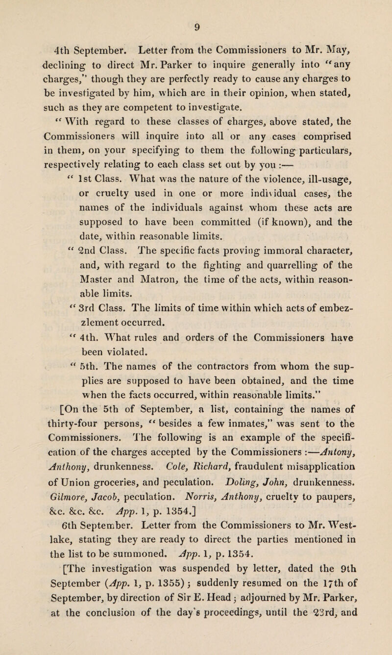 4th September. Letter from the Commissioners to Mr. May, declining to direct Mr. Parker to inquire generally into any charges,” though they are perfectly ready to cause any charges to be investigated by him, which are in their opinion, when stated, such as they are competent to investigate. ** With regard to these classes of charges, above stated, the Commissioners will inquire into all or any cases comprised in them, on your specifying to them the following particulars, respectively relating to each class set out by you :—■ “ 1st Class. What was the nature of the violence, ill-usage, or cruelty used in one or more individual cases, the names of the individuals against whom these acts are supposed to have been committed (if known), and the date, within reasonable limits. “ 2nd Class. The specific facts proving immoral character, and, with regard to the fighting and quarrelling of the Master and Matron, the time of the acts, within reason¬ able limits. “ 3rd Class. The limits of time within which acts of embez¬ zlement occurred.  4 th. What rules and orders of the Commissioners have been violated. “ 5th. The names of the contractors from whom the sup¬ plies are supposed to have been obtained, and the time when the facts occurred, within reasonable limits.” [On the 5th of September, a list, containing the names of thirty-four persons, “ besides a few inmates,” was sent to the Commissioners. The following is an example of the specifi¬ cation of the charges accepted by the Commissioners :—Antony, Anthony, drunkenness. Co/e, Richard, fraudulent misapplication of Union groceries, and peculation. Doling, John, drunkenness. Gilmore, Jacob, peculation. Norris, Anthony, cruelty to paupers, &c. &c. &c. App. 1, p. 1354.] 6th September. Letter from the Commissioners to Mr. West- lake, stating they are ready to direct the parties mentioned in the list to be summoned. App. 1, p. 1354. [The investigation was suspended by letter, dated the 9th September (App. 1, p. 1355); suddenly resumed on the 17th of September, by direction of Sir E. Head ; adjourned by Mr. Parker, at the conclusion of the day’s proceedings, until the 23rd, and