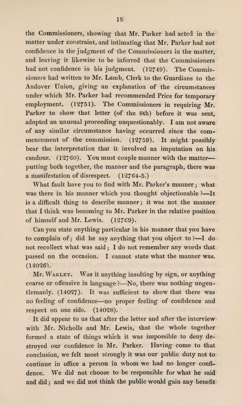 the Commissioners, showing that Mr. Parker had acted in the matter under constraint, and intimating that Mr. Parker had not confidence in the judgment of the Commissioners in the matter, and leaving it likewise to be inferred that the Commissioners had not confidence in his judgment. (12749). The Commis¬ sioners had written to Mr. Lamb, Clerk to the Guardians to the Andover Union, giving an explanation of the circumstances under which Mr. Parker had recommended Price for temporary employment. (12751). The Commissioners in requiring Mr. Parker to show that letter (of the 8th) before it was sent, adopted an unusual proceeding unquestionably. I am not aware of any similar circumstance having occurred since the com¬ mencement of the commission. (12759). It might possibly bear the interpretation that it involved an imputation on his candour. (12/60). You must couple manner with the matter- putting both together, the manner and the paragraph, there was a manifestation of disrespect. (12764-5.) What fault have you to find with Mr. Parker’s manner ; what was there in his manner which you thought objectionable ?—It is a difficult thing to describe manner ; it was not the manner that I think was becoming to Mr. Parker in the relative position of himself and Mr. Lewis. (12769). Can you state anything particular in his manner that you have to complain of; did he say anything that you object to?—I do not recollect what was said; I do not remember any words that passed on the occasion. I cannot state what the manner was. (14026s). Mr. Wakley. Was it anything insulting by sign, or anything coarse or offensive in language ?—No, there was nothing ungen- tlemanly. (14027). It was sufficient to show that there was no feeling of confidence—no proper feeling of confidence and respect on one side. (14028). It did appear to us that after the letter and after the interview with Mr. Nicholls and Mr. Lewis, that the whole together formed a state of things which it was impossible to deny de¬ stroyed our confidence in Mr. Parker. Having come to that conclusion, we felt most strongly it was our public duty not to continue in office a person in whom we had no longer confi¬ dence. We did not choose to be responsible for what he said and did; and we did not think the public would gain any benefit