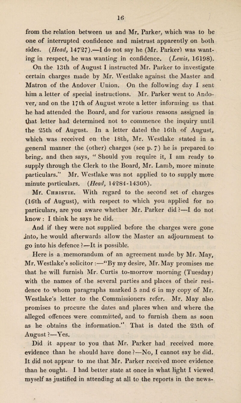 from the relation between us and Mr. Parker, which was to be one of interrupted confidence and mistrust apparently on both sides. {Head, 14727).—-I do not say he (Mr. Parker) was want¬ ing in respect, he was wanting in confidence. {Lewis, 16198). On the 13th of August I instructed Mr. Parker to investigate certain charges made by Mr. Westlake against the Master and Matron of the Andover Union. On the following day I sent him a letter of special instructions. Mr. Parker went to Ando¬ ver, and on the 17th of August wrote a letter informing us that he had attended the Board, and for various reasons assigned in that letter had determined not to commence the inquiry until the 25th of August. In a letter dated the 16th of August, which was received on the 18th, Mr. Westlake stated in a general manner the (other) charges (see p. 7) he is prepared to bring, and then says, “ Should you require it, I am ready to supply through the Clerk to the Board, Mr. Lamb, more minute particulars.” Mr. Westlake was not applied to to supply more minute particulars. {Head, 14284-14305). Mr. Christie. With regard to the second set of charges (16‘th of August), with respect to which you applied for no particulars, are you aware whether Mr. Parker did ?—-I do not know : I think he says he did. And if they were not supplied before the charges were gone into, he would afterwards allow the Master an adjournment to go into his defence?—It is possible. Here is a memorandum of an agreement made by Mr. May, Mr. Westlake’s solicitor :—“By my desire, Mr. May promises me that he will furnish Mr. Curtis to-morrow morning (Tuesday) with the names of the several parties and places of their resi¬ dence to whom paragraphs marked 5 and 6 in my copy of Mr. Westlake’s letter to the Commissioners refer. Mr. May also promises to procure the dates and places when and where the alleged offences were committed, and to furnish them as soon as he obtains the information.” That is dated the 25th of August ?—Yes. Did it appear to you that Mr. Parker had received more evidence than he should have done?—No, I cannot say he did. It did not appear to me that Mr. Parker received more evidence than he ought. I had better state at once in what light I viewed myself as justified in attending at all to the reports in the news-