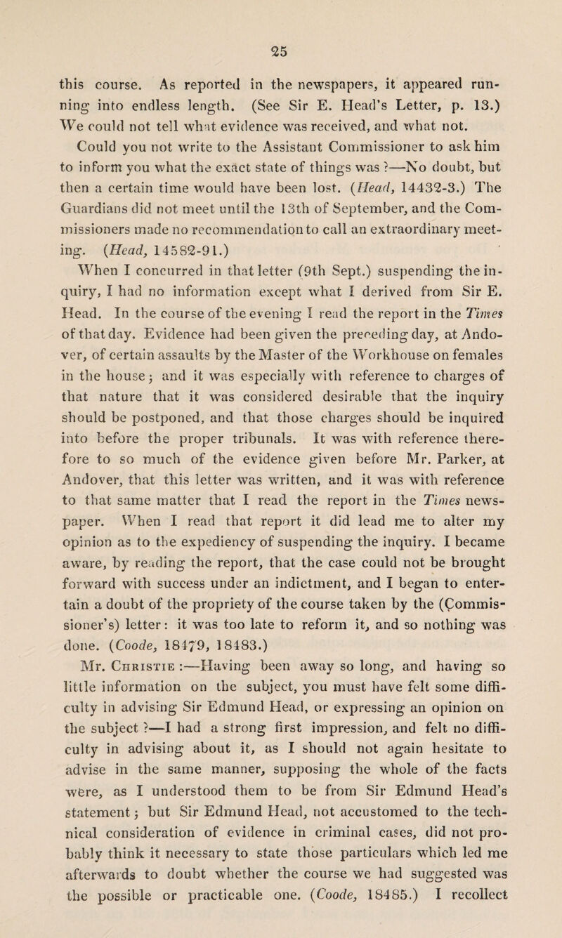 this course. As reported in the newspapers, it appeared run¬ ning into endless length. (See Sir E. Head’s Letter, p. 13.) We could not tell what evidence was received, and what not. Could you not write to the Assistant Commissioner to ask him to inform you what the exact state of things was ?—No doubt, but then a certain time would have been lost. (Head, 14432-3.) The Guardians did not meet until the 13th of September, and the Com¬ missioners made no recommendation to call an extraordinary meet¬ ing. (Head, 14582-91.) When I concurred in that letter (9th Sept.) suspending the in¬ quiry, I had no information except what I derived from Sir E. Head. In the course of the evening I read the report in the Times of that day. Evidence had been given the preceding day, at Ando¬ ver, of certain assaults by the Master of the Workhouse on females in the house 3 and it was especially with reference to charges of that nature that it was considered desirable that the inquiry should be postponed, and that those charges should be inquired into before the proper tribunals. It was with reference there¬ fore to so much of the evidence given before Mr. Parker, at Andover, that this letter was written, and it was with reference to that same matter that I read the report in the Times news¬ paper. When I read that report it did lead me to alter my opinion as to the expediency of suspending the inquiry. I became aware, by reading the report, that the case could not be brought forward with success under an indictment, and I began to enter¬ tain a doubt of the propriety of the course taken by the (Commis¬ sioner’s) letter: it was too late to reform it, and so nothing was done. (Coode, 18179, 18483.) Mr. Christie :—Having been away so long, and having so little information on the subject, you must have felt some diffi¬ culty in advising Sir Edmund Head, or expressing an opinion on the subject ?—-I had a strong first impression, and felt no diffi¬ culty in advising about it, as I should not again hesitate to advise in the same manner, supposing the whole of the facts were, as I understood them to be from Sir Edmund Head’s statement 3 but Sir Edmund Head, not accustomed to the tech¬ nical consideration of evidence in criminal cases, did not pro¬ bably think it necessary to state those particulars which led me afterwards to doubt whether the course we had suggested was the possible or practicable one. {Coode, 18485.) I recollect