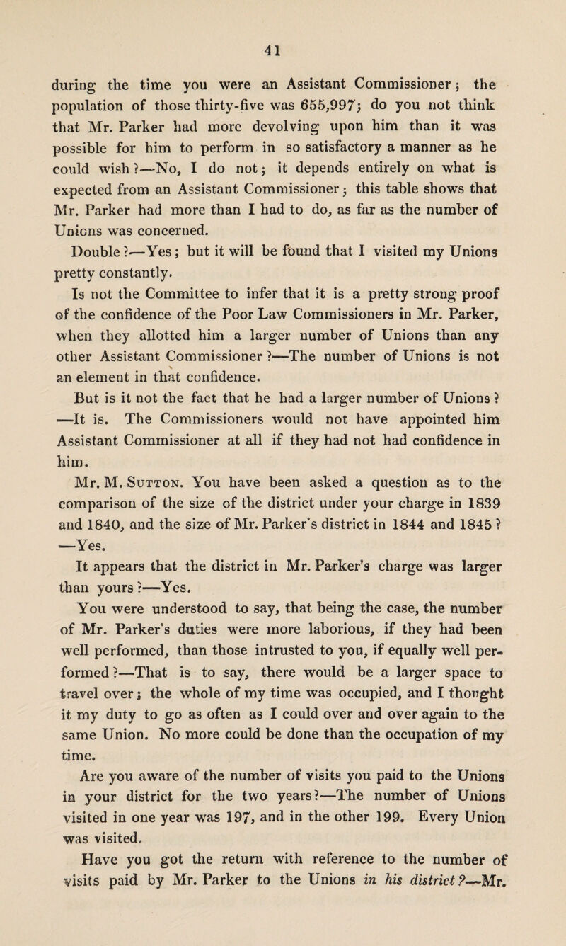 during the time you were an Assistant Commissioner 3 the population of those thirty-five was 655,997; do you not think that Mr. Parker had more devolving upon him than it was possible for him to perform in so satisfactory a manner as he could wish?~No, I do not 3 it depends entirely on what is expected from an Assistant Commissioner 3 this table shows that Mr. Parker had more than I had to do, as far as the number of Unions was concerned. Double ?•—Yes; but it will be found that 1 visited my Unions pretty constantly. Is not the Committee to infer that it is a pretty strong proof of the confidence of the Poor Law Commissioners in Mr. Parker, when they allotted him a larger number of Unions than any other Assistant Commissioner ?—The number of Unions is not an element in that confidence. But is it not the fact that he had a larger number of Unions ? —It is. The Commissioners would not have appointed him Assistant Commissioner at all if they had not had confidence in him. Mr. M. Sutton. You have been asked a question as to the comparison of the size of the district under your charge in 1839 and 1840, and the size of Mr. Parker’s district in 1844 and 1845 ? —-Yes. It appears that the district in Mr. Parker’s charge was larger than yours r—Yes. You were understood to say, that being the case, the number of Mr. Parker’s duties were more laborious, if they had been well performed, than those intrusted to you, if equally well per¬ formed ?—That is to say, there would be a larger space to travel overi the whole of my time was occupied, and I thought it my duty to go as often as I could over and over again to the same Union. No more could be done than the occupation of my time. Are you aware of the number of visits you paid to the Unions in your district for the two years?—The number of Unions visited in one year was 197> and in the other 199. Every Union was visited. Have you got the return with reference to the number of visits paid by Mr. Parker to the Unions in his district?—Mr.