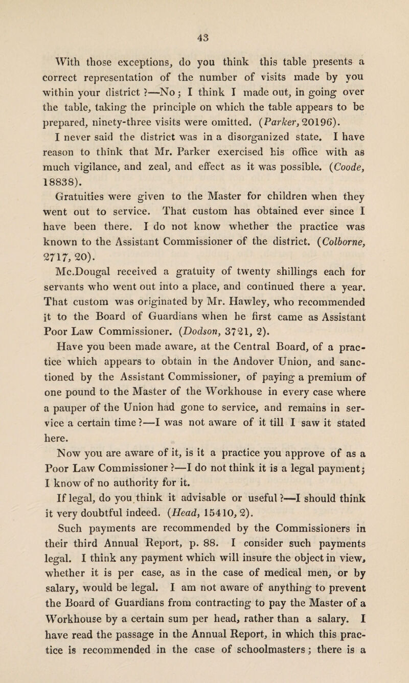 With those exceptions, do you think this table presents a correct representation of the number of visits made by you within your district?—No I think I made out, in going over the table, taking the principle on which the table appears to be prepared, ninety-three visits were omitted. {Parker, 20196). I never said the district was in a disorganized state. I have reason to think that Mr. Parker exercised his office with as much vigilance, and zeal, and effect as it was possible. (Coode, 18838). Gratuities were given to the Master for children when they went out to service. That custom has obtained ever since I have been there. I do not know whether the practice was known to the Assistant Commissioner of the district. (Colborne, 2717, 20). Mc.Dougal received a gratuity of twenty shillings each for servants who went out into a place, and continued there a year. That custom was originated by Mr. Hawley, who recommended it to the Board of Guardians when he first came as Assistant Poor Law Commissioner. (Dodson, 3721, 2). Have you been made aware, at the Central Board, of a prac¬ tice which appears to obtain in the Andover Union, and sanc¬ tioned by the Assistant Commissioner, of paying a premium of one pound to the Master of the Workhouse in every case where a pauper of the Union had gone to service, and remains in ser¬ vice a certain time ?—I was not aware of it till I saw it stated here. Now you are aware of it, is it a practice you approve of as a Poor Law Commissioner ?—I do not think it is a legal payment j I know of no authority for it. If legal, do you think it advisable or useful?—I should think it very doubtful indeed. {Head, 15410, 2). Such payments are recommended by the Commissioners in their third Annual Report, p. 88. I consider such payments legal. I think any payment which will insure the object in view, whether it is per case, as in the case of medical men, or by salary, would be legal. I am not aware of anything to prevent the Board of Guardians from contracting to pay the Master of a Workhouse by a certain sum per head, rather than a salary. I have read the passage in the Annual Report, in which this prac¬ tice is recommended in the case of schoolmasters; there is a