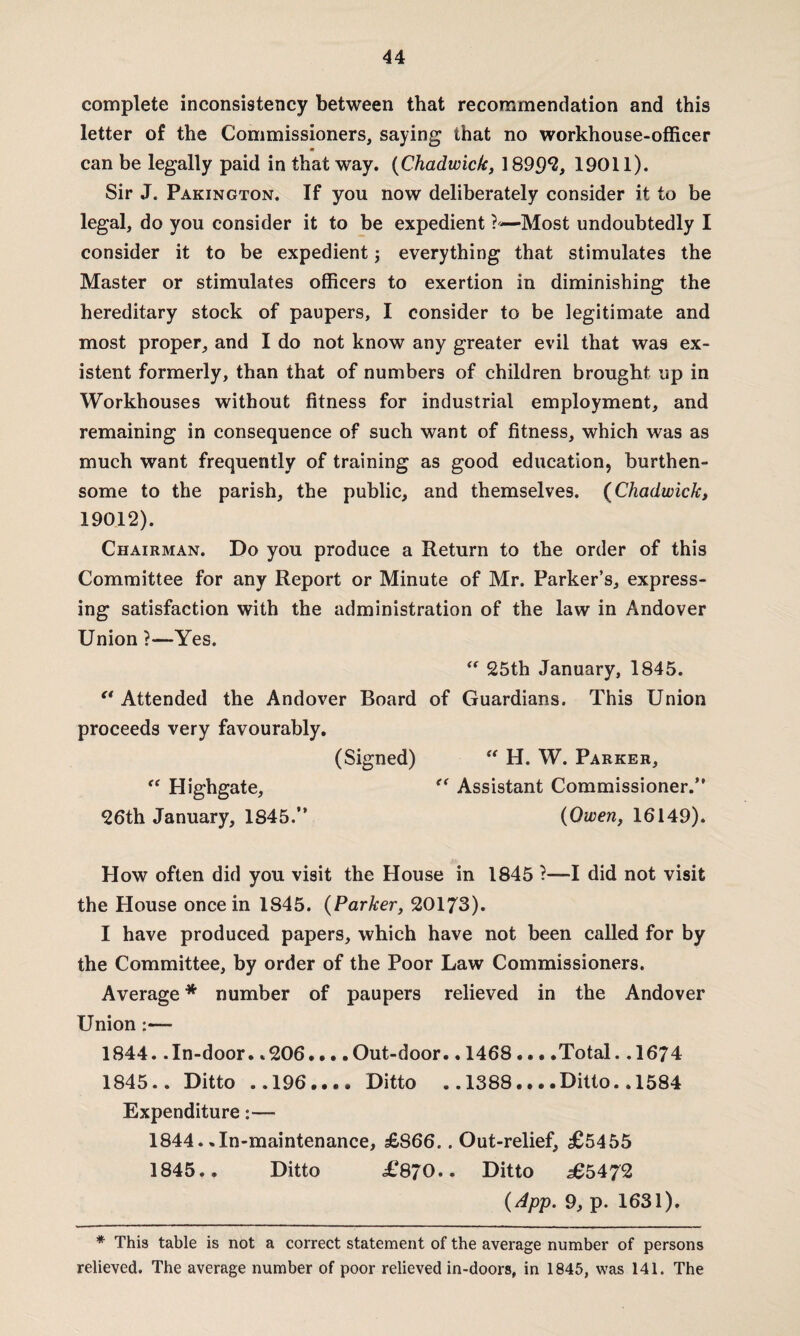 complete inconsistency between that recommendation and this letter of the Commissioners, saying that no workhouse-officer can be legally paid in that way. (Chadwick, 1899*2, 19011). Sir J. Pakington. If you now deliberately consider it to be legal, do you consider it to be expedient —Most undoubtedly I consider it to be expedient; everything that stimulates the Master or stimulates officers to exertion in diminishing the hereditary stock of paupers, I consider to be legitimate and most proper, and I do not know any greater evil that was ex¬ istent formerly, than that of numbers of children brought up in Workhouses without fitness for industrial employment, and remaining in consequence of such want of fitness, which was as much want frequently of training as good education, burthen- some to the parish, the public, and themselves. (Chadwick, 19012). Chairman. Do you produce a Return to the order of this Committee for any Report or Minute of Mr. Parker’s, express¬ ing satisfaction with the administration of the law in Andover Union ?—Yes. “ 25th January, 1845. “ Attended the Andover Board of Guardians. This Union proceeds very favourably. (Signed) “ H. W. Parker, <f Highgate, “ Assistant Commissioner.” 26th January, 1845.” (Owen, 16149). How often did you visit the House in 1845 ?—I did not visit the House once in 1845. (Parker, 20173). I have produced papers, which have not been called for by the Committee, by order of the Poor Law Commissioners. Average * number of paupers relieved in the Andover Union:— 1844. .In-door. .206... .Out-door.. 1468 ... .Total. .1674 1845.. Ditto .,196.... Ditto .. 1388... .Ditto.. 1584 Expenditure:— 1844. .In-maintenance, £866.. Out-relief, £5455 1845.. Ditto £870.. Ditto s65472 (App. 9, p. 1631). * This table is not a correct statement of the average number of persons relieved. The average number of poor relieved in-doors, in 1845, was 141. The