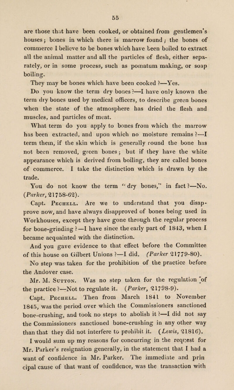 are those that have been cooked, or obtained from gentlemen’s houses ‘y bones in which there is marrow found; the bones of commerce I believe to be bones which have been boiled to extract all the animal matter and all the particles of flesh, either sepa¬ rately, or in some process, such as pomatum making, or soap boiling. They may be bones which have been cooked ?—Yes. Do you know the term dry bones ?—I have only known the term dry bones used by medical officers, to describe green bones when the state of the atmosphere has dried the flesh and muscles, and particles of meat. What term do you apply to bones from which the marrow has been extracted, and upon which no moisture remains ?—I term them, if the skin which is generally round the bone has not been removed, green bones 3 but if they have the white appearance which is derived from boiling, they are called bones of commerce. I take the distinction which is drawn by the trade. You do not know the term “ dry bones,” in fact ?—No. {Parker, 21758-62). Capt. Pechell. Are we to understand that you disap* prove now, and have always disapproved of bones being used in Workhouses, except they have gone through the regular process for bone-grinding ?—I have since the early part of 1843, when I became acquainted with the distinction. And you gave evidence to that effect before the Committee of this house on Gilbert Unions ?—I did. (Parker 21779-80). No step was taken for the prohibition of the practice before the Andover case. Mr. M. Sutton. Was no step taken for the regulation of the practice ?—Not to regulate it. (Parker, 21798-9). Capt. Pechell. Then from March 1841 to November 1845, was the period over which the Commissioners sanctioned bone-crushing, and took no steps to abolish it ?—I did not say the Commissioners sanctioned bone-crushing in any other way than that they did not interfere to prohibit it. {Lewis, 21816). I would sum up my reasons for concurring in the request for Mr. Parker’s resignation generally, in the statement that I had a want of confidence in Mr. Parker. The immediate and prin cipal cause of that want of confidence, was the transaction with