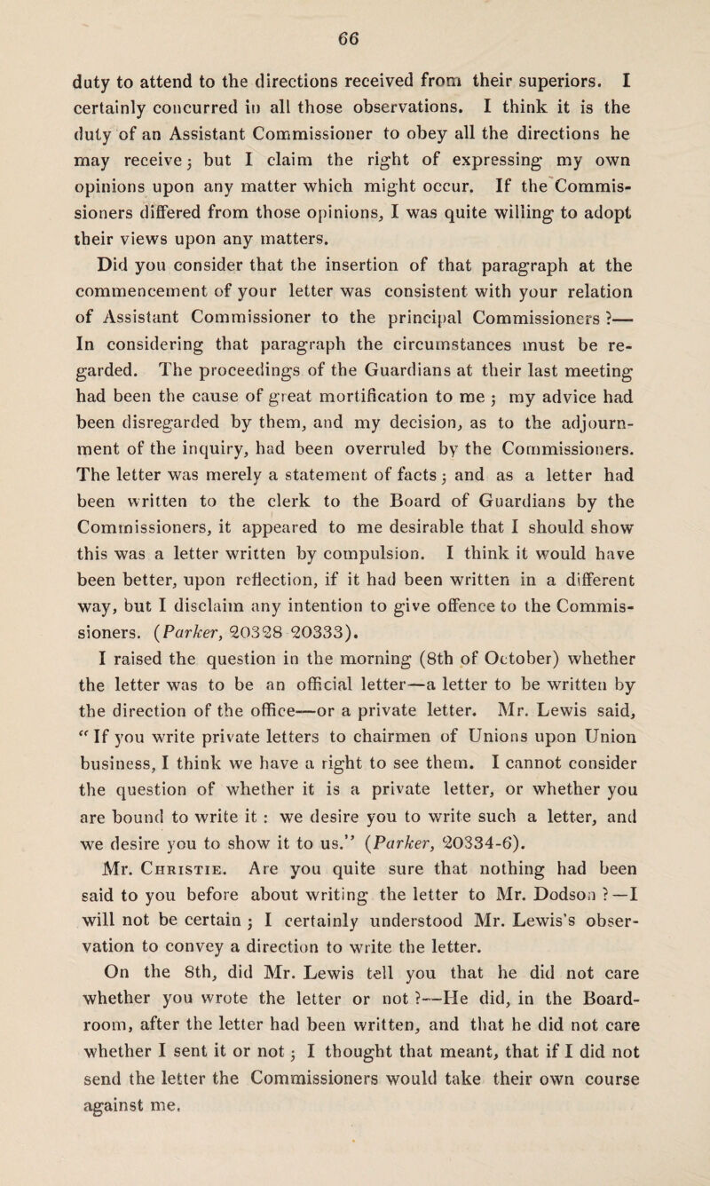 duty to attend to the directions received from their superiors. I certainly concurred in all those observations. I think it is the duty of an Assistant Commissioner to obey all the directions he may receive 3 but I claim the right of expressing my own opinions upon any matter which might occur. If the Commis¬ sioners differed from those opinions, I was quite willing to adopt their views upon any matters. Did you consider that the insertion of that paragraph at the commencement of your letter was consistent with your relation of Assistant Commissioner to the principal Commissioners ?— In considering that paragraph the circumstances must be re¬ garded. The proceedings of the Guardians at their last meeting had been the cause of great mortification to me 3 my advice had been disregarded by them, and my decision, as to the adjourn¬ ment of the inquiry, had been overruled by the Commissioners. The letter was merely a statement of facts 3 and as a letter had been written to the clerk to the Board of Guardians by the Commissioners, it appeared to me desirable that I should show this was a letter written by compulsion. I think it would have been better, upon reflection, if it had been written in a different way, but I disclaim any intention to give offence to the Commis¬ sioners. (Parker, 20328 20333). I raised the question in the morning (8th of October) whether the letter was to be an official letter—a letter to be written by the direction of the office—or a private letter. Mr. Lewis said,  If you write private letters to chairmen of Unions upon Union business, I think we have a right to see them. I cannot consider the question of whether it is a private letter, or whether you are bound to write it : we desire you to write such a letter, and we desire you to show it to us.” (Parker, 20334-6). Mr. Christie. Are you quite sure that nothing had been said to you before about writing the letter to Mr. Dodson ?—I will not be certain j I certainly understood Mr. Lewis’s obser¬ vation to convey a direction to write the letter. On the 8th, did Mr. Lewis tell you that he did not care whether you wrote the letter or not ?—He did, in the Board- room, after the letter had been written, and that he did not care whether I sent it or not 3 I thought that meant, that if I did not send the letter the Commissioners would take their own course against me.