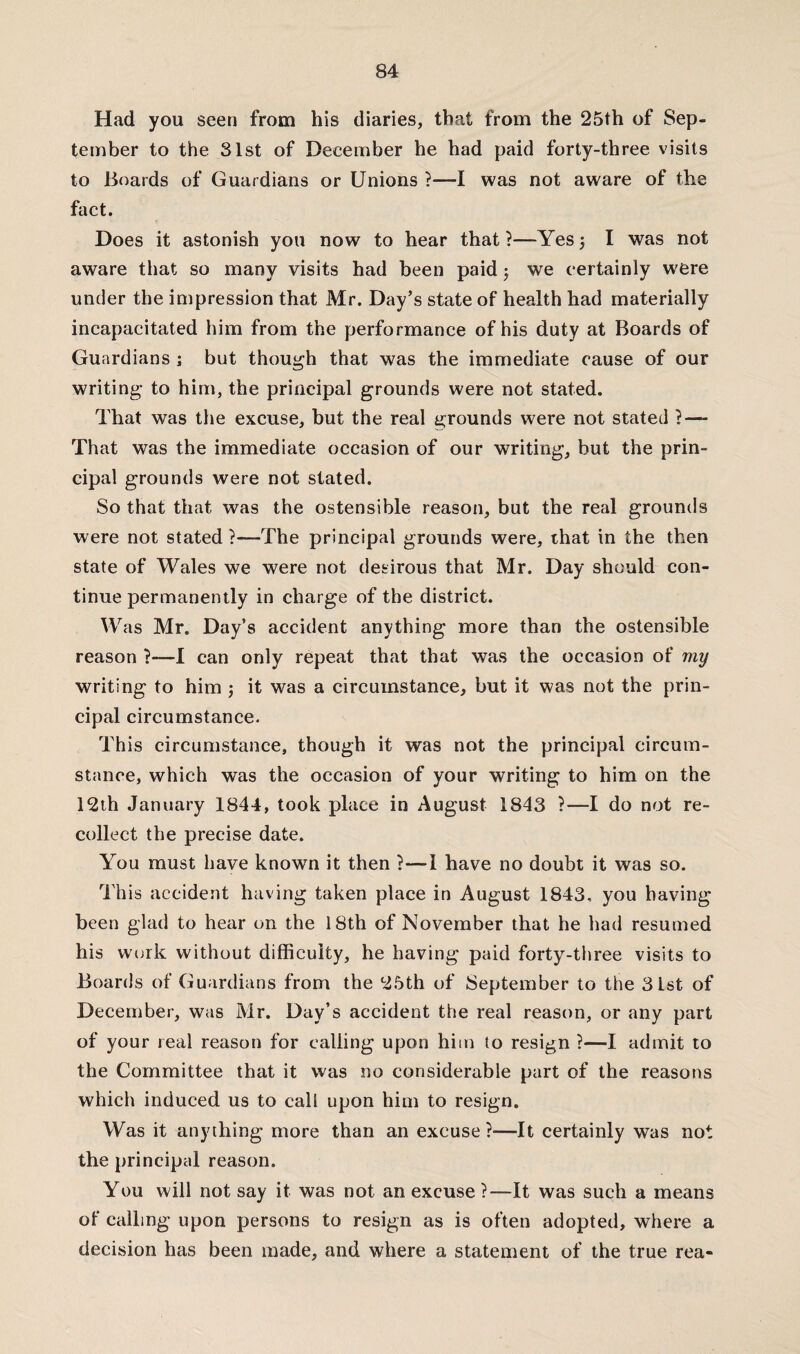 Had you seen from his diaries, that from the 25th of Sep¬ tember to the 31st of December he had paid forty-three visits to Boards of Guardians or Unions ?—I was not aware of the fact. Does it astonish you now to hear that?—Yes5 I was not aware that so many visits had been paid5 we certainly were under the impression that Mr. Day’s state of health had materially incapacitated him from the performance of his duty at Boards of Guardians ; but though that was the immediate cause of our writing- to him, the principal grounds were not stated. That was the excuse, but the real grounds were not stated ? — That was the immediate occasion of our writing, but the prin¬ cipal grounds were not stated. So that that was the ostensible reason, but the real grounds were not stated ?—The principal grounds were, that in the then state of Wales we were not desirous that Mr. Day should con¬ tinue permanently in charge of the district. Was Mr. Day’s accident anything more than the ostensible reason ?—I can only repeat that that was the occasion of my writing to him ; it was a circumstance, but it was not the prin¬ cipal circumstance. This circumstance, though it was not the principal circum¬ stance, which was the occasion of your writing to him on the 12th January 1844, took place in August 1843 ?—I do not re¬ collect the precise date. You must have known it then ?—i have no doubt it was so. This accident having taken place in August 1843, you having been glad to hear on the 18th of November that he had resumed his work without difficulty, he having paid forty-three visits to Boards of Guardians from the 25th of September to the 31st of December, was Mr. Day’s accident the real reason, or any part of your real reason for calling upon him to resign ?—I admit to the Committee that it was no considerable part of the reasons which induced us to call upon him to resign. Was it anything more than an excuse ?—It certainly was not the principal reason. You will not say it was not an excuse ?—It was such a means of calling upon persons to resign as is often adopted, where a decision has been made, and where a statement of the true rea-