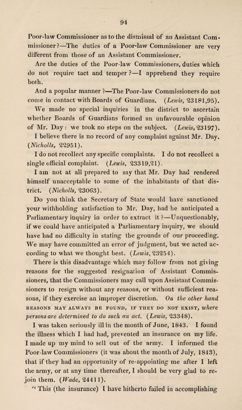 Poor-law Commissioner as to the dismissal of an Assistant Com¬ missioner?—The duties of a Poor-law Commissioner are very different from those of an Assistant Commissioner. Are the duties of the Poor-law Commissioners, duties which do not require tact and temper ?—I apprehend they require both. And a popular manner ?—The Poor-law Commissioners do not come in contact with Boards of Guardians. {Lewis, 23181,95). We made no special inquiries in the district to ascertain whether Boards of Guardians formed an unfavourable opinion of Mr. Day : we took no steps on the subject. {Lewis, 23197). I believe there is no record of any complaint against Mr. Day. {Nicliolls, 22951). I do not recollect any specific complaints. I do not recollect a single official complaint. {Lewis, 23319,21). I am not at all prepared to say that Mr. Day had rendered himself unacceptable to some of the inhabitants of that dis¬ trict. {Nicholls, 23063). Do you think the Secretary of State would have sanctioned your withholding satisfaction to Mr. Day, had he anticipated a Parliamentary inquiry in order to extract it ?—Unquestionably, if we could have anticipated a Parliamentary inquiry, we should have had no difficulty in stating the grounds of our proceeding. We may have committed an error of judgment, but we acted ac¬ cording to what we thought best. {Lewis, 23254). There is this disadvantage which may follow from not giving reasons for the suggested resignation of Assistant Commis¬ sioners, that the Commissioners may call upon Assistant Commis¬ sioners to resign without any reasons, or without sufficient rea¬ sons, if they exercise an improper discretion. On the other hand REASONS MAY ALWAYS BE FOUND, IF THEY DO NOT EXIST, where persons are determined to do such an act. {Lewis, 23348). I was taken seriously ill in the month of June, 1843. I found the illness which I had had, prevented an insurance on my life. I made up my mind to sell out of the army. I informed the Poor-law Commissioners (it was about the month of July, 1843), that if they had an opportunity of re-appointing me after I left the army, or at any time thereafter, I should be very glad to re¬ join them. {Wade, 2441 1). “ This (the insurance) l have hitherto failed in accomplishing