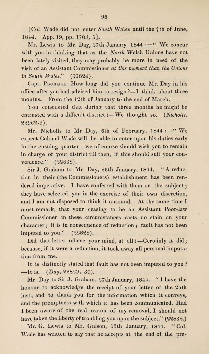 [CoL Wade did not enter South Wales until the 7th of June, 1844. App. 19, pp. 1703, 5], Mr. Lewis to Mr. Day, 27th January 1844:— We concur with you in thinking that as the North Welsh Unions have not been lately visited, they may probably be more in need of the visit of an Assistant Commissioner at this moment than the Unions in South Wales.” (22824). Capt. Pecheel. How long did you continue Mr. Day in his office after you had advised him to resign ?—I think about three months. From the 12th of January to the end of March. You considered that during that three months he might be entrusted with a difficult district ?—We thought so. (Nicholls, 22962-3). Mr. Nicholls to Mr Day, 6th of February, 1844 :—■** We expect Colonel Wade will be able to enter upon his duties early in the ensuing quarter : we of course should wish you to remain in charge of your district till then, if this should suit your con¬ venience.” (22838). Sir J. Graham to Mr. Day, 25th January, 1844. u A reduc¬ tion in their (the Commissioners) establishment has been ren¬ dered imperative. I have conferred with them on the subject 5 they have selected you in the exercise of their own discretion, and I am not disposed to think it unsound. At the same time I must remark, that your ceasing to be an Assistant Poor-law Commissioner in these circumstances, casts no stain on your character ; it is in consequence of reduction j fault has not been imputed to you.” (22828). Did that letter relieve your mind, at all?—Certainly it did 5 because, if it were a reduction, it took away all personal imputa¬ tion from me. It is distinctly stated that fault has not been imputed to you ? -—It is. (Day, 22829, 30). Mr. Day to Sir J. Graham, 27th January, 1844. “ I have the honour to acknowledge the receipt of your letter of the 25th inst., and to thank you for the information which it conveys, and the promptness with which it has been communicated. Had I been aware of the real reason of my removal, I should not have taken the liberty of troubling you upon the subject.” (22832.) Mr. G. Lewis to Mr. Gulson, 13th January, 1844. “ Col. Wade has written to say that he accepts at the end of the pre-