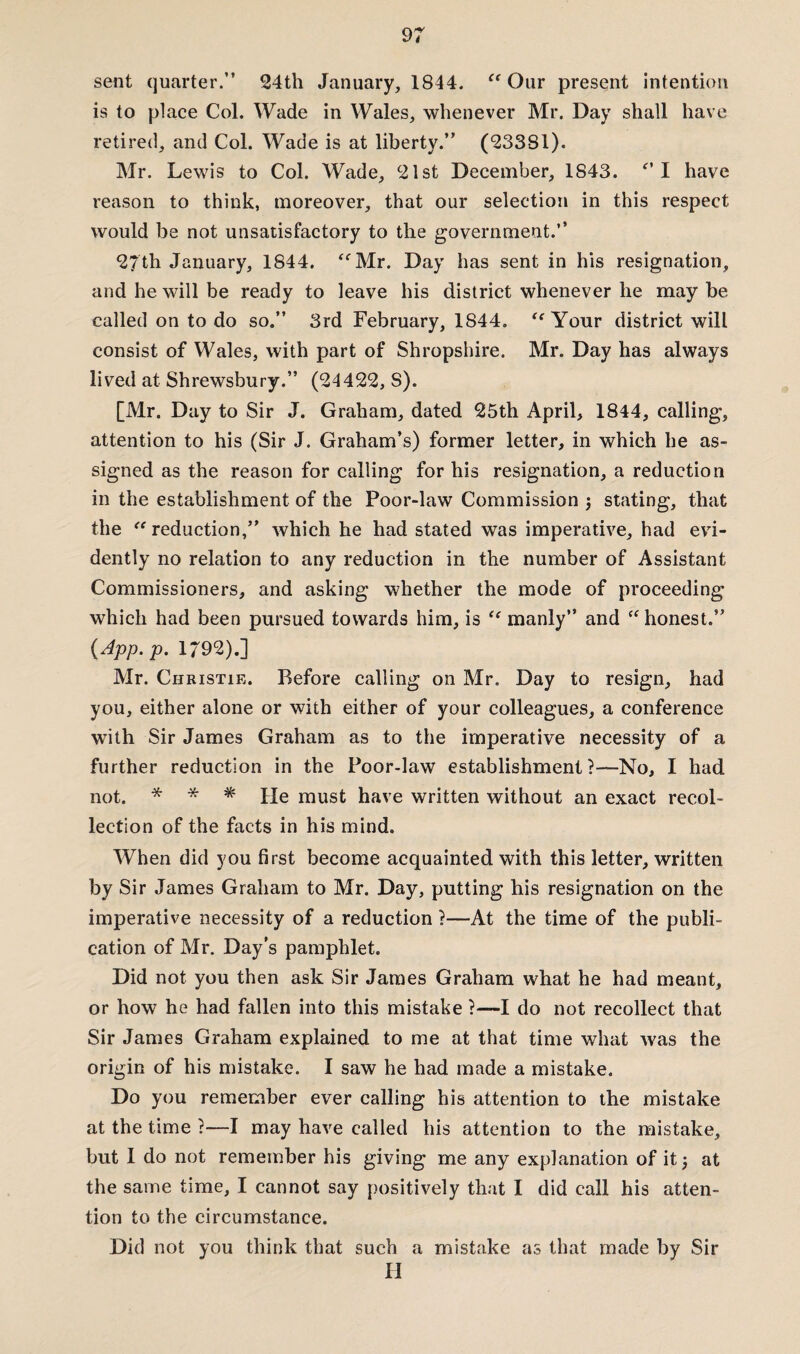 sent quarter.” 24th January, 1844. “Our present intention is to place Col. Wade in Wales, whenever Mr. Day shall have retired, and Col. Wade is at liberty.” (23381). Mr. Lewis to Col. Wade, 21st December, 1S43. *' I have reason to think, moreover, that our selection in this respect would be not unsatisfactory to the government.” 27th January, 1844. “Mr. Day has sent in his resignation, and he will be ready to leave his district whenever he may be called on to do so.” 3rd February, 1S44. “ Your district will consist of Wales, with part of Shropshire. Mr. Day has always lived at Shrewsbury.” (24422, S). [Mr. Day to Sir J. Graham, dated 25th April, 1844, calling, attention to his (Sir J. Graham’s) former letter, in which he as¬ signed as the reason for calling for his resignation, a reduction in the establishment of the Poor-law Commission 3 stating, that the “ reduction,” which he had stated was imperative, had evi¬ dently no relation to any reduction in the number of Assistant Commissioners, and asking whether the mode of proceeding which had been pursued towards him, is “ manly” and “ honest.” (App. p. 1/92).] Mr. Christie. Before calling on Mr. Day to resign, had you, either alone or with either of your colleagues, a conference with Sir James Graham as to the imperative necessity of a further reduction in the Poor-law establishment ?•—No, I had not. * * * He must have written without an exact recol¬ lection of the facts in his mind. When did you first become acquainted with this letter, written by Sir James Graham to Mr. Day, putting his resignation on the imperative necessity of a reduction ?—At the time of the publi¬ cation of Mr. Day’s pamphlet. Did not you then ask Sir James Graham what he had meant, or how he had fallen into this mistake ?—I do not recollect that Sir James Graham explained to me at that time what Avas the origin of his mistake. I saw he had made a mistake. Do you remember ever calling his attention to the mistake at the time 1—I may have called his attention to the mistake, but I do not remember his giving me any explanation of it 3 at the same time, I cannot say positively that I did call his atten¬ tion to the circumstance. Did not you think that such a mistake as that made by Sir H