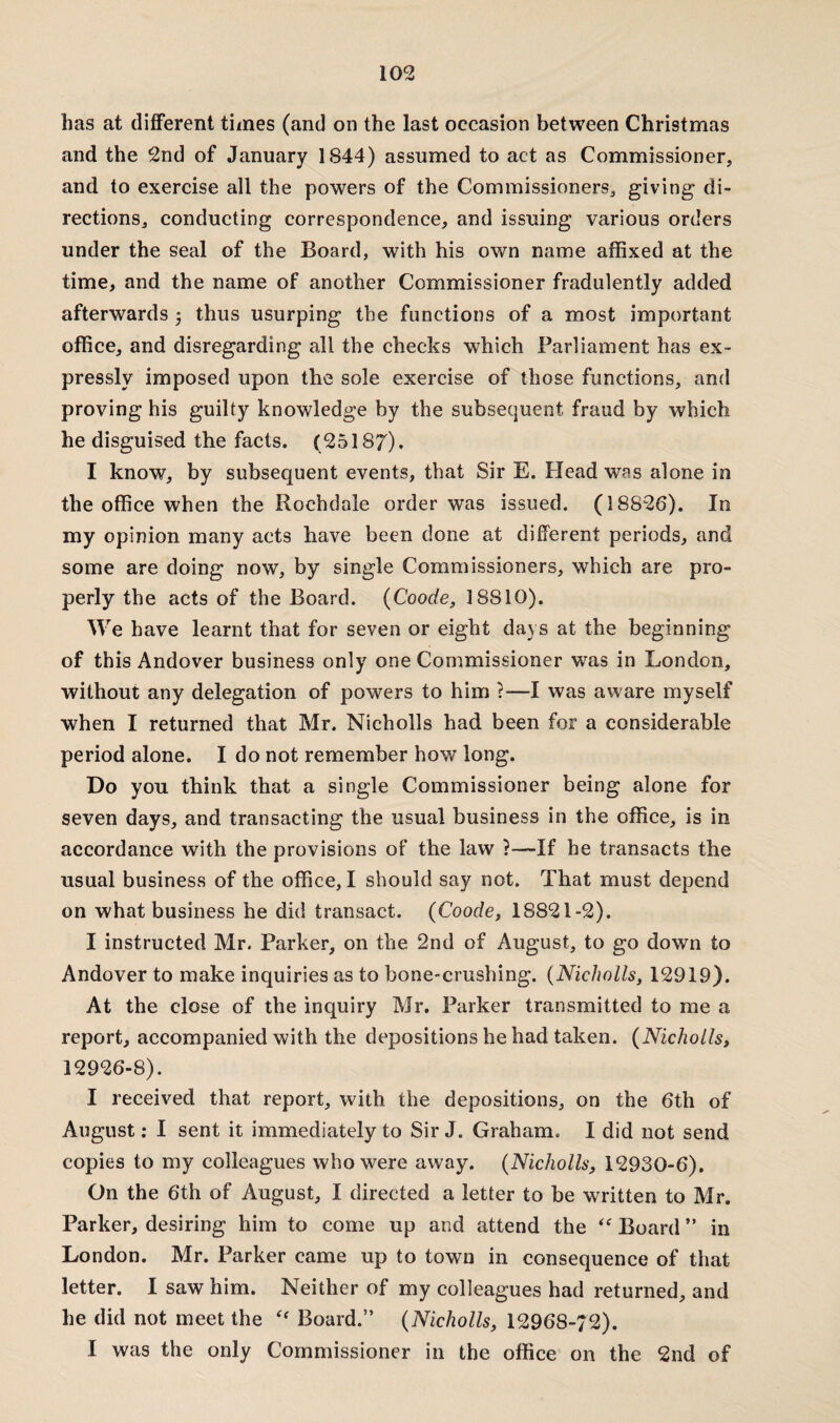 has at different times (and on the last occasion between Christmas and the 2nd of January 1844) assumed to act as Commissioner, and to exercise all the powers of the Commissioners, giving di¬ rections, conducting correspondence, and issuing various orders under the seal of the Board, with his own name affixed at the time, and the name of another Commissioner fradulently added afterwards 5 thus usurping the functions of a most important office, and disregarding all the checks which Parliament has ex¬ pressly imposed upon the sole exercise of those functions, and proving his guilty knowledge by the subsequent fraud by which he disguised the facts. (25187). I know, by subsequent events, that Sir E. Head was alone in the office when the Rochdale order was issued. (18S26). In my opinion many acts have been done at different periods, and some are doing now, by single Commissioners, which are pro¬ perly the acts of the Board. (Coode, 18810). We have learnt that for seven or eight days at the beginning of this Andover business only one Commissioner was in London, without any delegation of powers to him ?•—I was aware myself when I returned that Mr. Nicholls had been for a considerable period alone. I do not remember howT long. Do you think that a single Commissioner being alone for seven days, and transacting the usual business in the office, is in accordance with the provisions of the law ?—If he transacts the usual business of the office, I should say not. That must depend on what business he did transact. (Coode, 18821-2). I instructed Mr. Parker, on the 2nd of August, to go down to Andover to make inquiries as to bone-crushing. (Nicholls, 12919). At the close of the inquiry Mr. Parker transmitted to me a report, accompanied with the depositions he had taken. (Nicholls, 12926-8). I received that report, with the depositions, on the 6th of August: I sent it immediately to Sir J. Graham. I did not send copies to my colleagues who were away. (Nicholls, 12930-6). On the 6th of August, I directed a letter to be written to Mr. Parker, desiring him to come up and attend the “ Board in London. Mr. Parker came up to town in consequence of that letter. I saw him. Neither of my colleagues had returned, and he did not meet the “ Board.” (Nicholls, 12968-/2). I was the only Commissioner in the office on the 2nd of