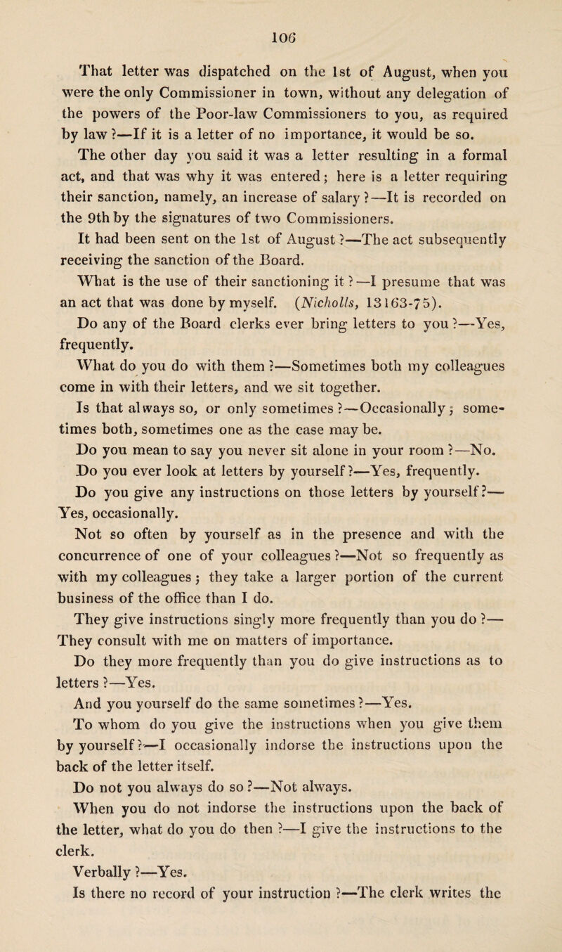 That letter was dispatched on the 1st of August, when you were the only Commissioner in town, without any delegation of the powers of the Poor-law Commissioners to you, as required by law ?—If it is a letter of no importance, it would be so. The other day you said it was a letter resulting in a format act, and that was why it was entered; here is a letter requiring their sanction, namely, an increase of salary ?—It is recorded on the 9th by the signatures of two Commissioners. It had been sent on the 1st of August ?—The act subsequently receiving the sanction of the Board. What is the use of their sanctioning it ?—I presume that was an act that was done by myself. (Nicholls, 13163-75). Do any of the Board clerks ever bring letters to you?—Yes, frequently. What do you do with them ?—Sometimes both my colleagues come in with their letters, and we sit together. Is that al ways so, or only sometimes ?—Occasionally $ some¬ times both, sometimes one as the case may be. Do you mean to say you never sit alone in your room ?—No. Do you ever look at letters by yourself ?—Yes, frequently. Do you give any instructions on those letters by yourself?— Yes, occasionally. Not so often by yourself as in the presence and with the concurrence of one of your colleagues ?—Not so frequently as with my colleagues j they take a larger portion of the current business of the office than I do. They give instructions singly more frequently than you do ?— They consult with me on matters of importance. Do they more frequently than you do give instructions as to letters ?—Yes. And you yourself do the same sometimes?—Yes. To whom do you give the instructions when you give them by yourself?'—I occasionally indorse the instructions upon the back of the letter itself. Do not you always do so ?—Not always. When you do not indorse the instructions upon the back of the letter, what do you do then ?—I give the instructions to the clerk. Verbally ?—Yes. Is there no record of your instruction ?—The clerk writes the