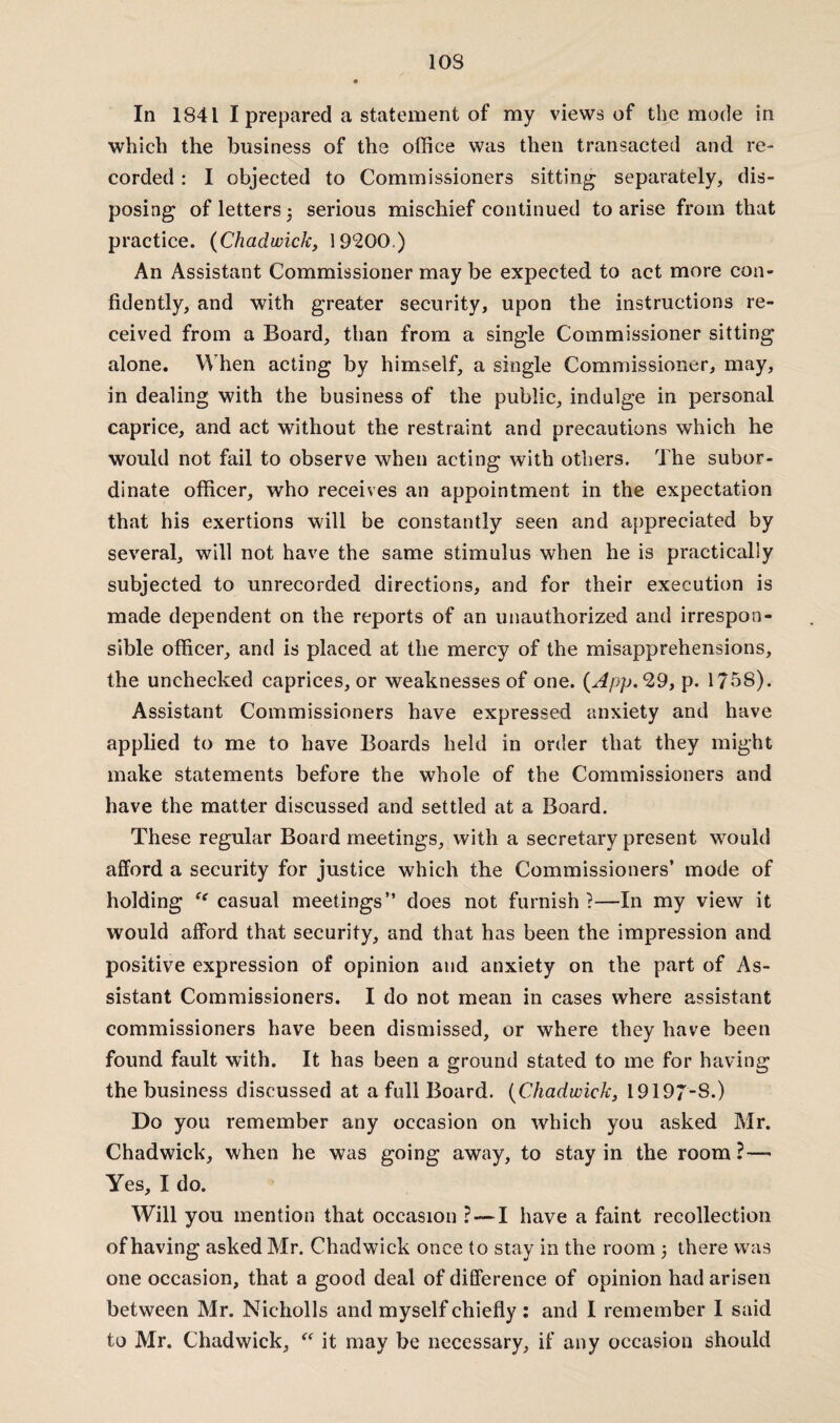 10S In 1841 I prepared a statement of my views of the mode in which the business of the office was then transacted and re¬ corded : I objected to Commissioners sitting separately, dis¬ posing of letters j serious mischief continued to arise from that practice. (Chadwick, 19c200.) An Assistant Commissioner may be expected to act more con¬ fidently, and with greater security, upon the instructions re¬ ceived from a Board, than from a single Commissioner sitting alone. When acting by himself, a single Commissioner, may, in dealing with the business of the public, indulge in personal caprice, and act without the restraint and precautions which he would not fail to observe when acting with others. The subor¬ dinate officer, who receives an appointment in the expectation that his exertions will be constantly seen and appreciated by several, will not have the same stimulus when he is practically subjected to unrecorded directions, and for their execution is made dependent on the reports of an unauthorized and irrespon¬ sible officer, and is placed at the mercy of the misapprehensions, the unchecked caprices, or weaknesses of one. (App.29, p. 1758). Assistant Commissioners have expressed anxiety and have applied to me to have Boards held in order that they might make statements before the whole of the Commissioners and have the matter discussed and settled at a Board. These regular Board meetings, with a secretary present would afford a security for justice which the Commissioners’ mode of holding “ casual meetings” does not furnish?—In my view it would afford that security, and that has been the impression and positive expression of opinion and anxiety on the part of As¬ sistant Commissioners. I do not mean in cases where assistant commissioners have been dismissed, or where they have been found fault with. It has been a ground stated to me for having the business discussed at a full Board. (Chadwick, 19197-S.) Do you remember any occasion on which you asked Mr. Chadwick, when he was going away, to stay in the room ?— Yes, I do. Will you mention that occasion ? — I have a faint recollection of having asked Mr. Chadwick once to stay in the room 5 there was one occasion, that a good deal of difference of opinion had arisen between Mr. Nicholls and myself chiefly : and I remember I said to Mr. Chadwick, “ it may be necessary, if any occasion should