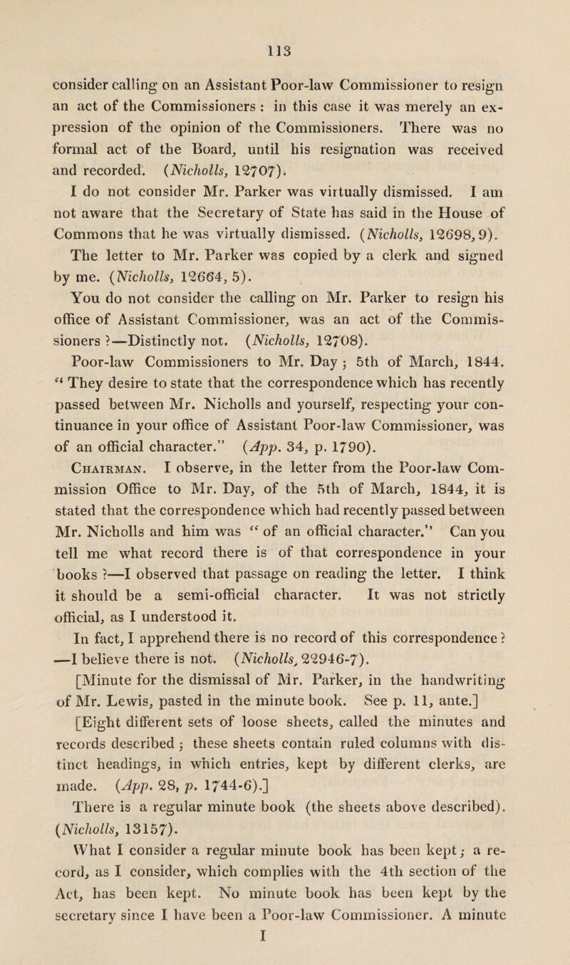 consider calling on an Assistant Poor-law Commissioner to resign an act of the Commissioners : in this case it was merely an ex¬ pression of the opinion of the Commissioners. There was no formal act of the Board, until his resignation was received and recorded. (Nicholls, 12707). I do not consider Mr. Parker was virtually dismissed, I am not aware that the Secretary of State has said in the House of Commons that he was virtually dismissed. (Nicholls, 12698,9). The letter to Mr. Parker was copied by a clerk and signed by me. (Nicholls, 12664, 5). You do not consider the calling on Mr. Parker to resign his office of Assistant Commissioner, was an act of the Commis¬ sioners ?—Distinctly not. (Nicholls, 12708). Poor-law Commissioners to Mr. Day ; 5th of March, 1844. “ They desire to state that the correspondence which has recently passed between Mr. Nicholls and yourself, respecting your con¬ tinuance in your office of Assistant Poor-law Commissioner, was of an official character.” (App. 34, p. 1790). Chairman. I observe, in the letter from the Poor-law Com¬ mission Office to Mr. Day, of the 5th of March, 1844, it is stated that the correspondence which had recently passed between Mr. Nicholls and him was “ of an official character.” Can you tell me what record there is of that correspondence in your books ?—I observed that passage on reading the letter. I think it should be a semi-official character. It was not strictly official, as I understood it. In fact, I apprehend there is no record of this correspondence? —I believe there is not. (Nicholls, 22946-7). [Minute for the dismissal of Mr. Parker, in the handwriting of Mr. Lewis, pasted in the minute book. See p. 11, ante.] [Eight different sets of loose sheets, called the minutes and records described ; these sheets contain ruled columns with dis¬ tinct headings, in which entries, kept by different clerks, are made. (Npp. 2S, p. 1744-6).] There is a regular minute book (the sheets above described). (Nicholls, 13157). What I consider a regular minute book has been kept,- a re¬ cord, as I consider, which complies with the 4th section of the Act, has been kept. No minute book has been kept by the secretary since I have been a Poor-law Commissioner. A minute I