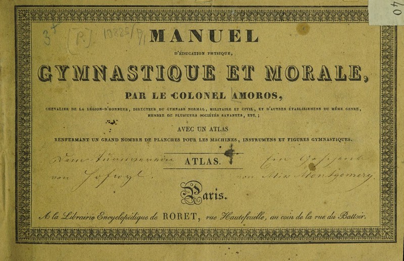 n >V\ MANUEL D EDUCATION PHYSIQUE, ©TMMAOTOTI M MOt&lLI PAR LE -COLONEL AMOROS, CHEVALIER de la légion-d’uonneur, directeur du ctmnase normal, militaire et civil, et d’autres établissemens du même genre, MEMBRE DE PLUSIEURS SOCIETES SAVANTES , ETC. ; S «• i* • 'V. AVEC UN ATLAS RENFERMANT UN GRAND NOMBRE DE PLANCHES POUR LES MACHINES, INSTRUMENS ET FIGURES GYMNASTIQUES. • t ATLAS. -X / t~. P? * x fy^> /a /d/c/?*<urte Owcyx/cÿie'c/iÿcie c/e R 0 R ET 5 rue c///ai(Je/eut//e , ccr/ cocu c/e /cc rr/e cm .