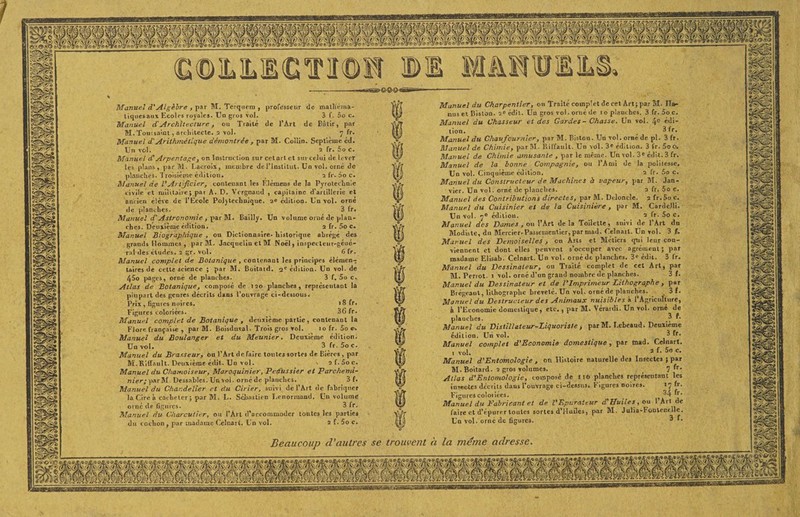 Manuel d'Algèbre , par M. Terquem , professeur de mathéma- tiquesaux Ecoles royales. Un gros vol. 3 f. 5o c. Manuel cl'Architecture, ou Traité de l’Art de Bâtir, par M. Toussaint, architecte. 2 vol. 7 fr. Manuel d'Arithmétique démontrée , par M. Collin. Septième éd. Un vol. 2 fr. 5o c. Manuel dl Arpentage, on Instruction sur cet art et sitvcelui de lever les plans, par M. Lacroix, membre de l’institut. Un vol. orné de planches. Troisième édition. , 2 fr. 5o c. Manuel de VArtificier, contenant les Elémens de la Pyrotechnie c ivile et militaire ; par A. D. Vergnaud , capitaine d'artillerie et ancien élève de l’Ecole Polytechnique. 2e édition. Un vol. orné de planches. 3 fr. Manuel d.'Astronomie, par M. Bailly. Un volume orné de plan¬ ches. Deuxième édition. 2 fr. 5o c. Manuel Biographique , ou Dictionnaire, historique abrège des grands Hommes , par M. Jacquelin et M Noël, inspecteur-géné¬ ral ries études. 2 gr. vol. 6 fr. Manuel complet de Botanique, contenant les principes élémen¬ taires de cette science ; par M. Boitard. 2e édition. Un vol. de 45o pages, orné de planches. 3 f. 5o c, Atlas de Botanique , composé de 120 planches, représentant la plupart des genres décrits dans l’ouvrage ci-dessous. Prix , figures noires. >8 fr. Figures coloriées. 3G fr. Manuel complet de Botanique , deuxième partie, contenant la Flore française , par M. Boisdnval. Trois gros vol. 10 fr. 5o e. Manuel du Boulanger et du Meunier. Deuxième édition. Un vol. 3 fr. 5o c. Manuel du Brasseur, ou l’Art de faire toutes sortes de Bières, par M.Kiir.mlt. Deuxième édit. Un vol. . 2 I. 5o c. Manuel du Chamoiseur, Maroquinier, Peaussier et Parchemi- nier; par M. Dessables. Un vol. orné de planches. 3 f. Manuel du Chandelier et du Cirier, suivi de l’Art de fabriquer la Cire à cacheter; par M. L. Sebastien Eenormnud. Un volume orné de figures. 3 fr. Manuel du Charcutier, ou l’Art d’accommoder toutes les parties du cochon, par madame Celnart. Un vol. 2 f. 5o c. Manuel du Charpentier, ou Traité complet de cet Art; par M. Ha» nus et Bislon. 2e édit. Un gros vol. orné de 1 o planches. 3 fr. Soc. Manuel du Chasseur et des Gardes-Chasse. Un vol. 4e édi¬ tion. 3 fr. Manuel du Chaufournier, par M. Bistcn. Un vol. orné de pl. 3 fr. Manuel de Chimie, parM. Riffault. Un vol. 3* édition. 3 fr. 5oo. Manuel de Chimie amusante , par le même. Un vol. 3e édit. 3 fr. Manuel de la bonne Compagnie, ou l’Ami de la polilesse. Un vol. Cinquième édition. 2 fr. So c. Manuel du Constructeur de Machines à vapeur, par M. Jan¬ vier. Un vol. orné de planches. 2 fr. 5o c. Manuel des Contributions directes, par M. Drloncle. 2 fr.5o c. Manuel du Cuisinier et de la Cuisinière , par M. CardeHi. Un vol. 7° édition. 2 fr. 5o c. Manuel des Dames , ou l’Art delà Toilette, snivi de l’Art dn Modiste, du Mercier-Passementier, par mail. Celnail. Un vol. 3 f. Manuel des Demoiselles, ou Arts et Métiers qui leur con¬ viennent et dont elles penvent s’occuper avec agrément; par madame Elisab. Celnart. Un vol. orné de planches. 3e édit. 3 fr. Manuel du Dessinateur, ou Traité complet de cet Art, par M. Perrot. 1 vol. orné d’un grand nombre de planches. 3 f. Manuel du Dessinateur et de l'Imprimeur Lithographe , par Brégeaut, lithographe breveté. Un vol. orné de planches. 3f. Manuel du Destructeur des Animaux nuisibles à l’Agriculture, h l’Economie domestique, etc., par M. Vératdi. Un vol. orné de planches. _3 f. Manuel du Distillateur-Liquoriste , par M. Lcbeaud. Deuxième édition. Un vol. 3 fr. Manuel complet d’Economie domestique, par tnad. Celnart. . vol. 3 f- 5o c- Manuel d'Entomologie , ou Histoire naturelle des Insectes ; par M. Boitard. 2 gros volumes. 7 ^r* Atlas d’Entomologie, composé de 116 planches représentant les insectes décrits dans l’ouvrage ci-dessus. Figures ooircs. 17 fr. Figures coloriées. 3^ fr. Manuel du Fabricant et de l'Epurateur d.'Huiles , ou 1 Art de faire et d’épurer toutes sortes d’Hufles, par M. Julia-Foutenelle. Un vol. orné de figures. 3 r. Beaucoup d’autres se trouvent à la meme adresse.